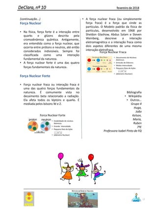 17
(continuação...)
Força Nuclear
• Na física, força forte é a interação entre
quarks e glúons descrita pela
cromodinâmica quântica. Antigamente,
era entendida como a força nuclear, que
ocorria entre prótons e neutros, até então
considerados indivisíveis. Sempre foi
classificada como uma interação
fundamental da natureza.
• A força nuclear forte é uma das quatro
forças fundamentais da natureza.
Força Nuclear Forte
• Força nuclear fraca ou interação fraca é
uma das quatro forças fundamentais da
natureza. É comumente vista no
decaimento beta relacionado a radiação.
Ela afeta todos os léptons e quarks. É
mediada pelos bósons W e Z.
• A força nuclear fraca (ou simplesmente
força fraca) é a força que cinde as
partículas. O Modelo padrão da física de
partículas, desenvolvido em 1968 por
Sheldon Glashow, Abdus Salam e Steven
Weinberg, descreve a interação
eletromagnética e a interação fraca como
dois aspetos diferentes de uma mesma
interação eletrofraca.
Bibliografia
• Wikipédia
• Outros…
Grupo 4
Hugo,
João
Kelson,
Maria,
Ruben
7ºE
Professora Isabel Pinto de FQ
DeClara, nº 10 fevereiro de 2018
 