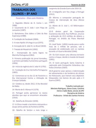 19
DeClara, nº 10 fevereiro de 2018
Fevereiro – Dias com História
1- Regicídio (Morte de D. Carlos I, em
1908).
2- Casamento de D. João I com Filipa de
Lencastre (1387).
3- Bartolomeu Dias dobra o Cabo da Boa
Esperança (1488).
4- Fundação do Facebook (2004).
5- A nave Apollo 14 chega à Lua (1971).
6- Coroação de D. João VI, no Brasil (1818).
7- Tratado de Maastricht (1992).
8 - Incorporação do navio Sagres na
Marinha Portuguesa (1962).
9- Primeira publicação do jornal Asmodeu,
o primeiro periódico humorístico português
(1856).
10– Início da regência de D. João VI (1792).
11- Fundação da Cruz Vermelha Portuguesa
(1865).
12- Comemora-se no dia 12 de Fevereiro o
Dia Internacional Contra a Utilização de
Crianças Soldado.
13– Celebra-se, desde 2012, O Dia Mundial
da Rádio.
14- Morte de D. Afonso III (1279).
15- Portugal aceita aprisionar os navios
alemães que aqui se encontrem atracados
(1916).
16 - Batalha de Almoster (1834).
17- A China invade o território vietnamita e
ocupa vários pontos da fronteira (1979).
18– Batalha de Verdun a mais longa e
sangrenta da Grande Guerra de 1914-18.
19- A telegrafia sem fios chega a Portugal
(1912).
20- Morreu o compositor português de
música de intervenção de Zeca Afonso
(1987).
21- Morte de D. José I, «O Reformador»
(1777).
22-O diretor geral da Cooperação
Económica dos EUA, Paul Hoffman, anuncia
a atribuição de 23,5 milhões de dólares a
Portugal, no âmbito do Plano Marshall
(1950).
23- Josef Stalin (URSS) manda para o exílio
mais de 1 milhão de pessoas, sob a
acusação de colaboração com os nazistas
durante a II Guerra Mundial (1944).
24– Os EUA iniciam uma ofensiva terrestre
contra o Iraque, devido à invasão do Kuwait
(1991).
25- O navio português Santa Catarina é
capturado pela Companhia Holandesa das
Índias Orientais (1603).
26-O governo suíço aprova a indemnização
de sobreviventes e de herdeiros de vítimas
do Holocausto, que tiveram seus depósitos
bloqueados nos bancos do país após a II
Guerra (1997).
Trabalho realizado por:
Mariana Rodrigues, Diana Costa, Carolina
Vieira e Sofia Basto, alunas do 8ºC
Disciplina de História
Professora - Arlete dos Santos Ferreira
TRABALHOS DOS
ALUNOS – 8º ANO
 