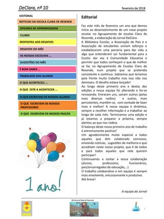 2
DeClara, nº 10 fevereiro de 2018
EDITORIAL
CLUBES
RESPOSTAS AOS DESAFIOS
OFICINAS DE APRENDIZAGEM
O QUE ESCREVEM OS NOSSOS
PROFESSORES
É BOM SABER ...
AS NOSSAS ESCOLHAS ...
SUGESTÕES DO MÊS
TRABALHOS DOS ALUNOS
O QUE ESCREVEM OS NOSSOS ALUNOS
O QUE ACONTECEU ...
O QUE ESTÁ A ACONTECER ...
DESAFIOS DO MÊS
O QUE ESCREVEM OS NOSSOS PAIS/EE
Editorial
Faz este mês de fevereiro um ano que demos
início ao desenvolvimento de um novo projeto
escolar no Agrupamento de escolas Clara de
Resende, a elaboração do Jornal DeClara.
A Biblioteca Escolar, a Associação de Pais e a
Associação de estudantes uniram esforços e
estabeleceram uma parceria para dar vida a
algo que entenderam ser fundamental para a
Escola: dar voz à Comunidade Educativa e
permitir que todos conheçam o que de melhor
se faz no Agrupamento de Escolas Clara de
Resende, num projeto que se pretendia
consistente e contínuo. Sabíamos que teríamos
pela frente muito trabalho mas isso não nos
demoveu. O desafio estava lançado!
Ao longo deste primeiro ano e destas dez
edições a nossa equipa foi alterando e foi-se
renovando. Entraram uns, saíram outros (pelas
mais diversas razões) e outros, mais
persistentes, mantêm-se, com vontade de fazer
mais e melhor! A nossa equipa é dinâmica,
sempre a recolher informação e a trabalhar ao
longo de cada mês. Terminamos uma edição e
já estamos a preparar a próxima, sempre
atentos ao que nos rodeia.
O balanço deste nosso primeiro ano de trabalho
é extremamente positivo!
Um agradecimento muito especial a todos
aqueles que têm colaborado connosco,
enviando notícias, sugestões de melhoria e que
acreditam neste nosso projeto, que é de todos
e para todos aqueles que nele querem
participar!
Continuamos a contar a vossa colaboração
(alunos, professores, funcionários,
pais/encarregados de educação,…).
O trabalho colaborativo e em equipa é sempre
mais envolvente, entusiasmante e produtivo.
Até breve!
A equipa do Jornal
NOTICIAS DA ESCOLA CLARA DE RESENDE
 