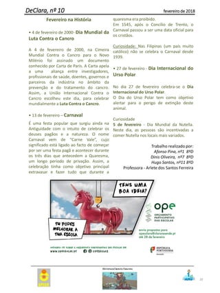 20
DeClara, nº 10 fevereiro de 2018
Fevereiro na História
• 4 de fevereiro de 2000- Dia Mundial da
Luta Contra o Cancro
A 4 de fevereiro de 2000, na Cimeira
Mundial Contra o Cancro para o Novo
Milénio foi assinado um documento
conhecido por Carta de Paris. A Carta apela
a uma aliança entre investigadores,
profissionais de saúde, doentes, governos e
parceiros da indústria no âmbito da
prevenção e do tratamento do cancro.
Assim, a União Internacional Contra o
Cancro escolheu este dia, para celebrar
mundialmente a Luta Contra o Cancro.
• 13 de fevereiro – Carnaval
É uma festa popular que surgiu ainda na
Antiguidade com o intuito de celebrar os
deuses pagãos e a natureza. O nome
Carnaval vem de “Carne Vale”, cujo
significado está ligado ao facto de começar
por ser uma festa pagã e acontecer durante
os três dias que antecedem a Quaresma,
um longo período de privação. Assim, a
celebração tinha como objetivo principal
extravasar e fazer tudo que durante a
quaresma era proibido.
Em 1545, após o Concílio de Trento, o
Carnaval passou a ser uma data oficial para
os cristãos.
Curiosidade: Nas Filipinas (um país muito
católico) não se celebra o Carnaval desde
1939.
• 27 de fevereiro - Dia Internacional do
Urso Polar
No dia 27 de fevereiro celebra-se o Dia
Internacional do Urso Polar.
O Dia do Urso Polar tem como objetivo
alertar para o perigo de extinção deste
animal.
Curiosidade
5 de fevereiro - Dia Mundial da Nutella.
Neste dia, as pessoas são incentivadas a
comer Nutella nos locais mais variados.
Trabalho realizado por:
Afonso Pina, nº1 8ºD
Dinis Oliveira, nº7 8ºD
Hugo Santos, nº11 8ºD
Professora - Arlete dos Santos Ferreira
 