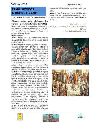25
DeClara, nº 10 fevereiro de 2018
Os Sofistas e Platão - a controvérsia...
Diálogo entre João (defensor dos
Sofistas) e Maria (defensora de Platão)
João: - Os sofistas claramente foram muito
importantes no ensino da retórica e, sem eles,
os jovens não teriam a capacidade de defender
as suas ideias na Ágora.
Maria: - Talvez…
João: - Talvez não! Os sofistas eram mesmo
capazes disso! Eles ensinavam o que era o justo
e o injusto aos…
Maria: - O justo e o injusto? Só os filósofos são
capazes disso! Para ensinar a retórica é
necessário, primeiro, saber distinguir o justo do
injusto, trabalho que só filósofo é capaz de
fazer. Em segundo lugar, para persuadir o
auditório é preciso que o orador conheça os
perfis psicológicos das pessoas a quem se
dirige e, mais uma vez, só os filósofos tem esse
conhecimento profundo.
João: - Isso é mentira, totalmente! Mais
importante do que saber a retórica, é ensiná-la
aos outros. Isso sim! Isso é que é gratificante!
Maria: - Concordo contigo que ensinar alguém
é muito importante, mas, e concordando com
Platão, é melhor não ensinar do que simular
que se conhece o justo e o injusto. Se os
sofistas não soubessem o que é justo e injusto,
o que eles ensinavam era uma mera simulação
do conhecimento do bem. Ora, como eles não
sabiam o que é justo e injusto, o que os sofistas
ensinavam era uma mera simulação do
conhecimento. Segundo Platão, isso não é só
enganar os que ensinam… Os sofistas
enganam-se a si próprios. Perdem a
oportunidade de procurar uma vida
genuinamente feliz e realizada, como a dos
filósofos!
João: - E eles tinham essa vida! Ensinavam
jovens a preparar-se para a vida feliz que
tinham e eram remunerados por isso, ainda por
cima.
Maria: - Pois! Essa ainda é outra questão! Mas
quase que não interessa comparando com o
facto de que toda a felicidade dos sofistas é
ilusória…
Marta Franco, 11º C;
texto feito pela aluna num teste de Filosofia de
11º ano
Professora Isabel Moura Silva
TRABALHOS DOS
ALUNOS – 11º ANO
 