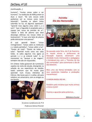 (continuação...)
humano”, “muitas coisas sobre o ser
humano”, “as moléculas de ADN juntam-se
duas a duas”, “da sala escura onde
podíamos ver as nossas caras numa
televisão”, “quando se põem tintas
coloridas na luz, só algumas aparecem”,
“aprendi mais alguma coisa sobre (…) o
som”, “que o foguetão é projetado para o
espaço por causa da pressão do ar”,
“adorei a bola de plasma que dava
descargas elétricas nas nossas mãos se
tocássemos”, “vi que uma bola de plasma
pode eletrocutar uma pessoa”.
O que aprendi foram “coisas
inimagináveis”, “coisas sobre as moléculas
e a tabela periódica”, “coisas sobre a luz”.
“Gostei de tudo”. “Gostei de todas as
salas”. “Aprendi muita coisa nas salas
todas. Já sabia algumas mas agora já
percebi (…) e já entendi tudo”. E, os
momentos no “parque e da viagem”,
também não vão ser esquecidos.
Em síntese: todos gostaram de numerosos
aspetos da visita de estudo, divergindo na
seleção da sua experiência de eleição;
todos sentiram que há muito para
aprender num museu interativo de
Ciência. São locais para ir e voltar, até para
celebrar um aniversário, com os amigos ou
em família.
Os alunos e professores do 7º-B
Professora Helena Pimentel
Feirinha
Dia dos Namorados
Na passada sexta feira, dia 9 de fevereiro,
os nossos alunos e professoras da
Educação Especial, dinamizam uma
atividade muito interessante e pedagógica
e brindaram-nos com a “Feirinha do dia
dos namorados” para comemorar o dia de
São Valentim.
Mais uma vez fomos brindados com os
seus excelentes trabalhos e produções
maravilhosas!
O AMOR ANDOU NO AR…
Parabéns pela iniciativa que muito animou
a nossa escola!
Ficamos a aguardar pelas próximas…
Biblioteca Escolar
28
DeClara, nº 10 fevereiro de 2018
 