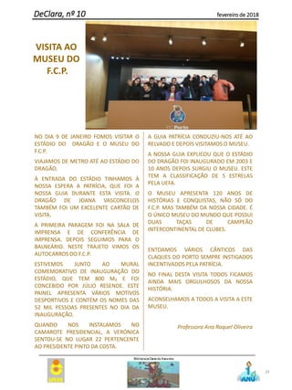 NO DIA 9 DE JANEIRO FOMOS VISITAR O
ESTÁDIO DO DRAGÃO E O MUSEU DO
F.C.P.
VIAJAMOS DE METRO ATÉ AO ESTÁDIO DO
DRAGÃO.
À ENTRADA DO ESTÁDIO TINHAMOS À
NOSSA ESPERA A PATRÍCIA, QUE FOI A
NOSSA GUIA DURANTE ESTA VISITA. O
DRAGÃO DE JOANA VASCONCELOS
TAMBÉM FOI UM EXCELENTE CARTÃO DE
VISITA.
A PRIMEIRA PARAGEM FOI NA SALA DE
IMPRENSA E DE CONFERÊNCIA DE
IMPRENSA. DEPOIS SEGUIMOS PARA O
BALNEÁRIO. NESTE TRAJETO VIMOS OS
AUTOCARROS DO F.C.P.
ESTIVEMOS JUNTO AO MURAL
COMEMORATIVO DE INAUGURAÇÃO DO
ESTÁDIO, QUE TEM 800 M₂ E FOI
CONCEBIDO POR JÚLIO RESENDE. ESTE
PAINEL APRESENTA VÁRIOS MOTIVOS
DESPORTIVOS E CONTÉM OS NOMES DAS
52 MIL PESSOAS PRESENTES NO DIA DA
INAUGURAÇÃO.
QUANDO NOS INSTALAMOS NO
CAMAROTE PRESIDENCIAL, A VERÓNICA
SENTOU-SE NO LUGAR 22 PERTENCENTE
AO PRESIDENTE PINTO DA COSTA.
A GUIA PATRÍCIA CONDUZIU-NOS ATÉ AO
RELVADO E DEPOIS VISITAMOS O MUSEU.
A NOSSA GUIA EXPLICOU QUE O ESTÁDIO
DO DRAGÃO FOI INAUGURADO EM 2003 E
10 ANOS DEPOIS SURGIU O MUSEU. ESTE
TEM A CLASSIFICAÇÃO DE 5 ESTRELAS
PELA UEFA.
O MUSEU APRESENTA 120 ANOS DE
HISTÓRIAS E CONQUISTAS, NÃO SÓ DO
F.C.P. MAS TAMBÉM DA NOSSA CIDADE. É
O ÚNICO MUSEU DO MUNDO QUE POSSUI
DUAS TAÇAS DE CAMPEÃO
INTERCONTINENTAL DE CLUBES.
ENTOAMOS VÁRIOS CÂNTICOS DAS
CLAQUES DO PORTO SEMPRE INSTIGADOS
INCENTIVADOS PELA PATRÍCIA.
NO FINAL DESTA VISITA TODOS FICAMOS
AINDA MAIS ORGULHOSOS DA NOSSA
HISTÓRIA.
ACONSELHAMOS A TODOS A VISITA A ESTE
MUSEU.
Professora Ana Raquel Oliveira
29
DeClara, nº 10 fevereiro de 2018
VISITA AO
MUSEU DO
F.C.P.
 