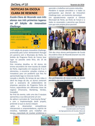 3
DeClara, nº 10 fevereiro de 2018
NOTICIAS DA ESCOLA
CLARA DE RESENDE
Escola Clara de Resende com três
alunos nos três primeiros lugares
na 6ª Edição do Innovation
Challenge
A 6ª edição do projeto Innovation Challenge,
promovido pela Junior Achievement Portugal
em parceria com o Município do Porto, no
âmbito do Programa Porto de Futuro teve
lugar na passada sexta feira, dia 16 de
fevereiro.
Esta iniciativa desafiou os 44 alunos do
ensino secundário de nove escolas da cidade
do Porto, organizados em equipas de 4 ou 5
elementos, a encontrar soluções criativas e
inovadoras para um problema que lhes foi
apresentado logo no início da manhã.
Lançado o desafio, foi tempo de por mãos à
obra! Ao longo do dia, os alunos contaram
com a assessoria de colaboradores de
empresas parceiras do Programa Porto de
Futuro, especialistas em diferentes áreas de
negócio (Financeira, Marketing, Vendas,
Inovação).
No final do evento, cada uma das 9 equipas
apresentou a sua ideia perante um Júri.
Ao aplicar o princípio de “Learning by Doing”
e com a implementação deste projeto,
pretende-se que os alunos estejam
aptos a desenvolver competências
interpessoais e empreendedoras, espírito de
iniciativa, habilidade para trabalhar em
equipa, capacidade de resolver problemas e
aprender a trabalhar com prazos reduzidos.
Parabéns à equipa vencedora e a todos os
participantes que fizeram do Innovation
Challenge mais um momento memorável.
Um agradecimento especial à Câmara
Municipal do Porto, ao Porto de Futuro e a
todos os associados e parceiros que fizeram
com que este projeto fosse possível.
Três dos cinco alunos participantes da Escola
Secundária Clara de Resende ficaram nos três
primeiros lugares!
Aos participantes da nossa escola, os nossos
parabéns por uma fantástica prestação!
Professora Maria João Sarmento
Coordenadora de Projetos
do Agrupamento de Escolas Clara de
Resende
 