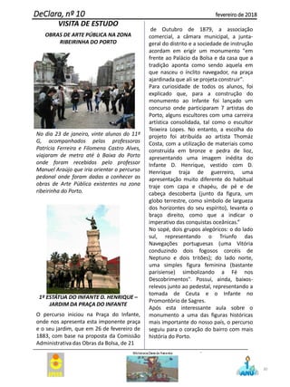 VISITA DE ESTUDO
OBRAS DE ARTE PÚBLICA NA ZONA
RIBEIRINHA DO PORTO
No dia 23 de janeiro, vinte alunos do 11º
G, acompanhados pelas professoras
Patrícia Ferreira e Filomena Castro Alves,
viajaram de metro até à Baixa do Porto
onde foram recebidos pelo professor
Manuel Araújo que iria orientar o percurso
pedonal onde foram dadas a conhecer as
obras de Arte Pública existentes na zona
ribeirinha do Porto.
1º ESTÁTUA DO INFANTE D. HENRIQUE –
JARDIM DA PRAÇA DO INFANTE
O percurso iniciou na Praça do Infante,
onde nos apresenta esta imponente praça
e o seu jardim, que em 26 de fevereiro de
1883, com base na proposta da Comissão
Administrativa das Obras da Bolsa, de 21
de Outubro de 1879, a associação
comercial, a câmara municipal, a junta-
geral do distrito e a sociedade de instrução
acordam em erigir um monumento "em
frente ao Palácio da Bolsa e da casa que a
tradição aponta como sendo aquela em
que nasceu o ínclito navegador, na praça
ajardinada que ali se projeta construir".
Para curiosidade de todos os alunos, foi
explicado que, para a construção do
monumento ao Infante foi lançado um
concurso onde participaram 7 artistas do
Porto, alguns escultores com uma carreira
artística consolidada, tal como o escultor
Teixeira Lopes. No entanto, a escolha do
projeto foi atribuída ao artista Thomáz
Costa, com a utilização de materiais como
construída em bronze e pedra de lioz,
apresentando uma imagem inédita do
Infante D. Henrique, vestido com D.
Henrique traja de guerreiro, uma
apresentação muito diferente do habitual
traje com capa e chapéu, de pé e de
cabeça descoberta (junto da figura, um
globo terrestre, como símbolo de largueza
dos horizontes do seu espírito), levanta o
braço direito, como que a indicar o
imperativo das conquistas oceânicas.”
No sopé, dois grupos alegóricos: o do lado
sul, representando o Triunfo das
Navegações portuguesas (uma Vitória
conduzindo dois fogosos corcéis de
Neptuno e dois tritões); do lado norte,
uma simples figura feminina (bastante
parisiense) simbolizando a Fé nos
Descobrimentos". Possui, ainda, baixos-
relevos junto ao pedestal, representando a
tomada de Ceuta e o Infante no
Promontório de Sagres.
Após esta interessante aula sobre o
monumento a uma das figuras históricas
mais importante do nosso país, o percurso
seguiu para o coração do bairro com mais
história do Porto.
.
30
DeClara, nº 10 fevereiro de 2018
 