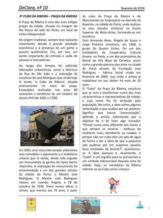 2º CUBO DA RIBEIRA – PRAÇA DA RIBEIRA
A Praça da Ribeira é uma das mais antigas
praças da cidade, situada na margem do
Rio Douro do lado do Porto, um local de
visita indispensável.
De origem medieval, sempre teve bastante
movimento, devido à grande atividade
económica e à presença de um porto a
poucos quilómetros. Era, por isso, um
ponto importante de entrada e saída de
pessoas e mercadorias.
Ao longo dos tempos foi sofrendo
alterações urbanísticas, como a abertura
da Rua de São João e a colocação da
escultura de José Rodrigues que ainda hoje
lá existe, ‘o Cubo da Ribeira’, situada
praticamente no meio da praça.
Escavações realizadas nos anos 80
revelaram a existência de um chafariz do
século XVII (de 1601 a 1700).
Em 2001 uma nova intervenção urbanística
veio remodelar o pavimento e o mobiliário
urbano que lá existe, tendo sido erguido
um monumento às gentes do típico bairro
ribeirinho. A realização do monumento foi
encomendada a um dos grandes artistas
da cidade do Porto, o Mestre José
Rodrigues. O Mestre José Rodrigues
nasceu em Luanda, Angola, a 28 de
outubro de 1936. Entre outras obras, o
artista, que morreu aos 79 anos, é autor
do cubo da Praça da Ribeira e do
Monumento ao Empresário na Avenida da
Boavista, na cidade do Porto, onde realizou
os seus estudos artísticos na Escola
Superior de Belas-Artes, formando-se em
escultura.
Com Armando Alves, Ângelo de Sousa e
Jorge Pinheiro constituiu, em 1968, o
grupo Os Quatro Vintes. Foi um dos
fundadores da Cooperativa Cultural
Árvore, no Porto, e um dos promotores da
Bienal de Vila Nova de Cerveira, assim
como o grande patrono das artes na cícade
do Porto através da Fundação José
Rodrigues – Fábrica Social criada em
fevereiro de 2009, mas onde o artista já
trabalhava no seu atelier há mais de 20
anos.
O “Cubo” da Praça da Ribeira, escultura
que se viria a transformar numa das mais
características e representativas da cidade,
e cujo nome lhe foi atribuído pela
população. No início, a obra sofreu alguma
contestação o que acabou por ser positivo.
Significa que houve “comunicação”,
defende o artista, salientando que o
objetivo foi o de fazer algo inovador.
“Pensei numa coisa diferente dos temas a
que sempre se recorria - estátuas de
mulheres nuas, bombeiros ou cavalos. E
porque não um cubo com um jato de água
de forma a dar a ideia de que o pequeno
jato pudesse pôr em suspenso aquelas
duas toneladas de bronze?”, questionou-
se. A ideia avançou e, atualmente, o
“Cubo” é um orgulho para os portuenses e
um símbolo indissociável daquela zona da
cidade. Hoje, os moradores da Ribeira
referem-se ao Cubo como «nosso».
31
DeClara, nº 10 fevereiro de 2018
 