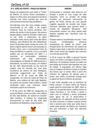 3º S. JOÃO DO PORTO – PRAÇA DA RIBEIRA
Depois da apaixonante aula sobre o “Cubo”
da Ribeira, os alunos foram convidados a
erguer os olhos para uma pequena escultura
inserida num nicho inserido por cima da
monumental Fonte da Praça da Ribeira.
Considerada uma das mais antigas praças,
mencionada já em 1389, é de origem
medieval. Zona de intenso comércio, com
tendas de venda e lota do peixe, não passou
despercebida a João de Almada e Melo que,
no séc. XVIII, a reformulou. As obras
realizadas neste século pela Junta das Obras
Públicas, sob influência de John Whitehead,
foram financiadas pelas rendas do vinho. Do
plano original apenas foram concretizadas as
frentes norte, com a monumental Fonte da
Praça da Ribeira e a poente. A sul, a muralha
acabou por ser derrubada em 1821 e a
nascente, as construções medievais
sobrevivem até hoje. Intervenções
arqueológicas na década de 1980 puseram a
descoberto, no centro da praça, um chafariz
do séc. XVII. Reconstruído no seu local de
origem, este foi coroado por uma peça
escultórica da autoria de José Rodrigues,
conhecida vulgarmente por "Cubo da
Ribeira". A 24 de Junho de 2000 foi
inaugurada, no nicho da Fonte da Praça da
Ribeira, uma estátua de São João Baptista,
da autoria do escultor João Cutileiro, artista
conhecido pelas suas inúmeras obras
realizadas a partir do mármore.
A 24 de junho de 2000 foi inaugurada na
praça da Ribeira, junto ao Cubo, uma estátua
de São João Batista, da autoria do escultor
João Cutileiro. A estátua foi inaugurada
precisamente na noite de São João, pelo
presidente da República, Jorge Sampaio.
RIBEIRA
Continuando a caminhar pela beira-rio em
direção à ponte D. Luís, surgiu do lado
esquerdo, entre as arcadas da antiga
muralha, um particular monumento às
gentes do Porto vítimas de uma grande
tragédia aquando da invasão das tropas
francesas lideradas pelo general Soult a
mando de Napoleão Bonaparte. Este
monumento merece um olhar atento pelo
drástico episódio que “sacrificou mais de
4000 almas”.
O baixo-relevo é considerado uma das ” mais
inusuais manifestações artísticas
neoclássicas da cidade do Porto” pela
Direção-Geral do Património. Da autoria de
Teixeira Lopes (pai), a obra foi construído em
1897 como marco da tragédia que ocorrera
no início do século XIX.
A 29 de março de 1809, o general francês
atacou em força e conseguiu quebrar a linha
defensiva. Os combates travam-se então nas
barricadas que tinham sido erguidas nas ruas
da cidade. A população, em pânico, foge
para as margens do Douro e lança-se à ponte
das barcas que aí existia. Mas o peso dos
milhares de fugitivos foi demais para a
ponte, que cedeu, arrastando consigo para
as águas do Douro milhares de pessoas.
É este triste episódio que as alminhas da
Ponte evocam. O baixo relevo de Teixeira
Lopes (pai) foi construído em 1897. Nele se
pode ver em grande plano a defesa contra as
tropas francesas e, em fundo, a ponte a
ceder com os infelizes a serem arrastados
pelas águas do rio. O baixo-relevo é
protegido por um alpendre de ferro assente
em duas consolas e a ladear o painel central
está a consola para velas que ainda hoje é
usada pelas gentes da Ribeira em memória
dos que morreram a fugir dos exércitos
invasores.
32
DeClara, nº 10 fevereiro de 2018
 