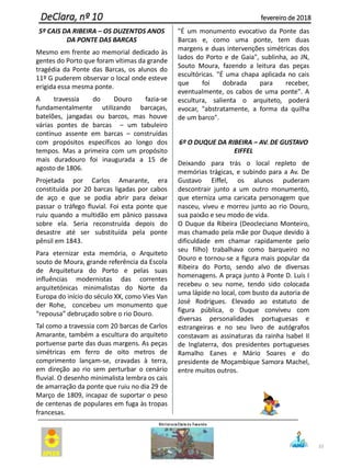 5º CAIS DA RIBEIRA – OS DUZENTOS ANOS
DA PONTE DAS BARCAS
Mesmo em frente ao memorial dedicado às
gentes do Porto que foram vítimas da grande
tragédia da Ponte das Barcas, os alunos do
11º G puderem observar o local onde esteve
erigida essa mesma ponte.
A travessia do Douro fazia-se
fundamentalmente utilizando barcaças,
batelões, jangadas ou barcos, mas houve
várias pontes de barcas – um tabuleiro
contínuo assente em barcas – construídas
com propósitos específicos ao longo dos
tempos. Mas a primeira com um propósito
mais duradouro foi inaugurada a 15 de
agosto de 1806.
Projetada por Carlos Amarante, era
constituída por 20 barcas ligadas por cabos
de aço e que se podia abrir para deixar
passar o tráfego fluvial. Foi esta ponte que
ruiu quando a multidão em pânico passava
sobre ela. Seria reconstruída depois do
desastre até ser substituída pela ponte
pênsil em 1843.
Para eternizar esta memória, o Arquiteto
souto de Moura, grande referência da Escola
de Arquitetura do Porto e pelas suas
influências modernistas das correntes
arquitetónicas minimalistas do Norte da
Europa do início do século XX, como Vies Van
der Rohe, concebeu um monumento que
“repousa” debruçado sobre o rio Douro.
Tal como a travessia com 20 barcas de Carlos
Amarante, também a escultura do arquiteto
portuense parte das duas margens. As peças
simétricas em ferro de oito metros de
comprimento lançam-se, cravadas à terra,
em direção ao rio sem perturbar o cenário
fluvial. O desenho minimalista lembra os cais
de amarração da ponte que ruiu no dia 29 de
Março de 1809, incapaz de suportar o peso
de centenas de populares em fuga às tropas
francesas.
"É um monumento evocativo da Ponte das
Barcas e, como uma ponte, tem duas
margens e duas intervenções simétricas dos
lados do Porto e de Gaia", sublinha, ao JN,
Souto Moura, fazendo a leitura das peças
escultóricas. "É uma chapa aplicada no cais
que foi dobrada para receber,
eventualmente, os cabos de uma ponte". A
escultura, salienta o arquiteto, poderá
evocar, "abstratamente, a forma da quilha
de um barco".
6º O DUQUE DA RIBEIRA – AV. DE GUSTAVO
EIFFEL
Deixando para trás o local repleto de
memórias trágicas, e subindo para a Av. De
Gustavo Eiffel, os alunos puderam
descontrair junto a um outro monumento,
que eterniza uma caricata personagem que
nasceu, viveu e morreu junto ao rio Douro,
sua paixão e seu modo de vida.
O Duque da Ribeira (Deocleciano Monteiro,
mas chamado pela mãe por Duque devido à
dificuldade em chamar rapidamente pelo
seu filho) trabalhava como barqueiro no
Douro e tornou-se a figura mais popular da
Ribeira do Porto, sendo alvo de diversas
homenagens. A praça junto à Ponte D. Luís I
recebeu o seu nome, tendo sido colocada
uma lápide no local, com busto da autoria de
José Rodrigues. Elevado ao estatuto de
figura pública, o Duque conviveu com
diversas personalidades portuguesas e
estrangeiras e no seu livro de autógrafos
constavam as assinaturas da rainha Isabel II
de Inglaterra, dos presidentes portugueses
Ramalho Eanes e Mário Soares e do
presidente de Moçambique Samora Machel,
entre muitos outros.
33
DeClara, nº 10 fevereiro de 2018
 