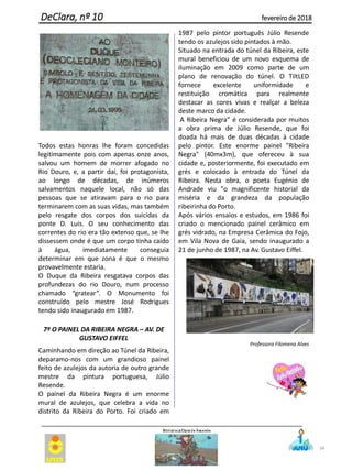 Todos estas honras lhe foram concedidas
legitimamente pois com apenas onze anos,
salvou um homem de morrer afogado no
Rio Douro, e, a partir daí, foi protagonista,
ao longo de décadas, de inúmeros
salvamentos naquele local, não só das
pessoas que se atiravam para o rio para
terminarem com as suas vidas, mas também
pelo resgate dos corpos dos suicidas da
ponte D. Luís. O seu conhecimento das
correntes do rio era tão extenso que, se lhe
dissessem onde é que um corpo tinha caído
à água, imediatamente conseguia
determinar em que zona é que o mesmo
provavelmente estaria.
O Duque da Ribeira resgatava corpos das
profundezas do rio Douro, num processo
chamado “gratear”. O Monumento foi
construído pelo mestre José Rodrigues
tendo sido inaugurado em 1987.
7º O PAINEL DA RIBEIRA NEGRA – AV. DE
GUSTAVO EIFFEL
Caminhando em direção ao Túnel da Ribeira,
deparamo-nos com um grandioso painel
feito de azulejos da autoria de outro grande
mestre da pintura portuguesa, Júlio
Resende.
O painel da Ribeira Negra é um enorme
mural de azulejos, que celebra a vida no
distrito da Ribeira do Porto. Foi criado em
1987 pelo pintor português Júlio Resende
tendo os azulejos sido pintados à mão.
Situado na entrada do túnel da Ribeira, este
mural beneficiou de um novo esquema de
iluminação em 2009 como parte de um
plano de renovação do túnel. O TiltLED
fornece excelente uniformidade e
restituição cromática para realmente
destacar as cores vivas e realçar a beleza
deste marco da cidade.
A Ribeira Negra” é considerada por muitos
a obra prima de Júlio Resende, que foi
doada há mais de duas décadas à cidade
pelo pintor. Este enorme painel "Ribeira
Negra" (40mx3m), que ofereceu à sua
cidade e, posteriormente, foi executado em
grés e colocado à entrada do Túnel da
Ribeira. Nesta obra, o poeta Eugénio de
Andrade viu "o magnificente historial da
miséria e da grandeza da população
ribeirinha do Porto.
Após vários ensaios e estudos, em 1986 foi
criado o mencionado painel cerâmico em
grés vidrado, na Empresa Cerâmica do Fojo,
em Vila Nova de Gaia, sendo inaugurado a
21 de junho de 1987, na Av. Gustavo Eiffel.
Professora Filomena Alves
34
DeClara, nº 10 fevereiro de 2018
 