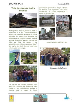 Visita de estudo ao Jardim
Botânico
Na terça-feira, dia 9 de janeiro de 2018, as
turmas do 8º A, B e C deslocaram-se da
escola para uma visita de estudo ao Jardim
botânico, no âmbito das disciplinas de
Português e de Ciências Naturais. Durante
a visita, cada turma teve um guia que lhe
falou da flora do jardim e de
acontecimentos relativos ao conto “Saga”,
de Sophia de Mello Breyner Andresen,
relacionados com o lugar.
De seguida, foi também realizada uma
visita ao Cemitério de Agramonte para
conhecer um monumento alusivo à
mesma obra (o jazigo de Hans,
personagem principal de “Saga” e bisavô
de Sophia, que representa um navio
naufragado). As turmas regressaram à
escola ao final da tarde.
Francisco Manta Rodrigues, 8ºB
Professora Emília Ferreira
35
DeClara, nº 10 fevereiro de 2018
 
