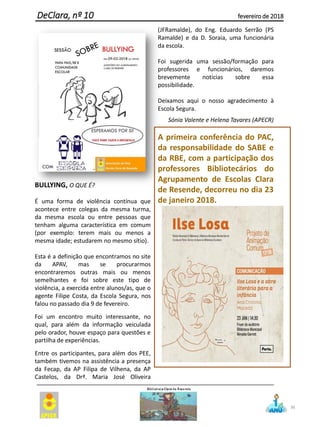 BULLYING, O QUE É?
É uma forma de violência contínua que
acontece entre colegas da mesma turma,
da mesma escola ou entre pessoas que
tenham alguma característica em comum
(por exemplo: terem mais ou menos a
mesma idade; estudarem no mesmo sítio).
Esta é a definição que encontramos no site
da APAV, mas se procurarmos
encontraremos outras mais ou menos
semelhantes e foi sobre este tipo de
violência, a exercida entre alunos/as, que o
agente Filipe Costa, da Escola Segura, nos
falou no passado dia 9 de fevereiro.
Foi um encontro muito interessante, no
qual, para além da informação veiculada
pelo orador, houve espaço para questões e
partilha de experiências.
Entre os participantes, para além dos PEE,
também tivemos na assistência a presença
da Fecap, da AP Filipa de Vilhena, da AP
Castelos, da Drª. Maria José Oliveira
(JFRamalde), do Eng. Eduardo Serrão (PS
Ramalde) e da D. Soraia, uma funcionária
da escola.
Foi sugerida uma sessão/formação para
professores e funcionários, daremos
brevemente notícias sobre essa
possibilidade.
Deixamos aqui o nosso agradecimento à
Escola Segura.
Sónia Valente e Helena Tavares (APECR)
A primeira conferência do PAC,
da responsabilidade do SABE e
da RBE, com a participação dos
professores Bibliotecários do
Agrupamento de Escolas Clara
de Resende, decorreu no dia 23
de janeiro 2018.
36
DeClara, nº 10 fevereiro de 2018
 