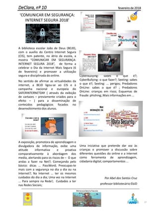 ‘COMUNICAR EM SEGURANÇA:
INTERNET SEGURA 2018’
A biblioteca escolar João de Deus (BEJD),
com o auxílio do Centro Internet Segura
(CIS), tem patente, no átrio da escola, a
mostra “COMUNICAR EM SEGURANÇA:
INTERNET SEGURA 2018”, de forma a
celebrar o Dia da Internet Mais Segura (6
de fevereiro) e promover a utilização
segura e disciplinada do online.
No sentido de afirmar as virtualidades da
internet, a BEJD ligou-se ao CIS e à
campanha nacional e europeia do
SAFERINTERNETDAY ( através da exibição
de cartazes – previamente criados para o
efeito – ) para a disseminação de
conteúdos pedagógicos focados no
desenvolvimento dos alunos.
A exposição, promotora de aprendizagem e
divulgadora de informação, exibe uma
atitude informativa e proativa
comparativamente à abordagem dos
media, alertando para os riscos de – O que
andas a fazer na Net?; Começando pelo
básico: dicas ... PassWord; Preocupas-te
mais com a segurança no dia a dia ou na
Internet?; Na Internet ... ter os mesmos
cuidados do dia a dia; Uma vez na Internet
... Para sempre na Rede!; Cuidados a ter
nas Redes Sociais;
CyberBullying: sabes o que é?;
CyberBullying: o que fazer?; Sexting: sabes
o que é?; Sexting: ... perigos; Predadores
OnLine: sabes o que é? ; Predadores
OnLine: crianças em risco; Esquemas de
fraude: phishing;.Mais informações em ...
Uma iniciativa que pretende dar voz às
crianças e promover a discussão sobre
diferentes questões do online e a internet
como ferramenta de aprendizagem,
cidadania digital, comportamentos ...
Por Abel dos Santos Cruz
professor bibliotecário EbJD
37
DeClara, nº 10 fevereiro de 2018
 