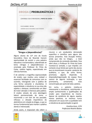 “Drogas e (dependências)”
Alguns alunos do 11º ano da Escola
Secundária Clara de Resende tiveram
oportunidade de assistir a uma palestra
educativa e esclarecedora, subordinada ao
tema «Drogas e (dependências)» e
orientada pelo Professor Dr. Pinto da
Costa, médico legista, especializado em
ciências forenses.
É de salientar a magnífica expressividade
do orador, que revelou uma notável e
essencial facilidade de comunicar com os
ouvintes, interagindo com o público de
uma forma cativante e elucidativa. A
especialidade e relevância na sua área são
aspetos a destacar, constituindo um fator
de maior atenção e interesse pelo público.
O orador, através de uma abordagem
lateral pormenorizada do tema, e
recorrendo a um tom de voz pausado,
reforçou a elevada importância da
abstinência em relação às drogas, o que se
tornou fundamental para manter o público
atento e interessado.
Ainda assim, é impossível não referir o
recurso a um vocabulário demasiado
específico e científico para alguns dos
alunos presentes. Esta situação limitou,
ainda que não na íntegra, a total
compreensão do conteúdo abordado. Para
além disso, o Professor Dr. Pinto da Costa
manteve-se sentado, o que impediu um
contacto visual direto por parte dos alunos
que se encontravam na parte posterior do
auditório, o que, de certa forma,
promoveu alguma dispersão. A
disposição/organização do espaço físico
carecia de alguma inclinação, o que
promoveria, certamente, mais
concentração por parte de toda a plateia.
Em suma, a palestra revelou-se
interessante e elucidativa, contribuindo o
amplo conhecimento e qualificações do
orador para importância da mesma.
Apesar da existência de alguns aspetos
menos positivos, os mesmos nunca
colocaram em causa nem a qualidade nem
a relevância da apresentação no geral.
Carolina Assis, 11ºH
Professora Rosário Bastos
39
DeClara, nº 10 fevereiro de 2018
 