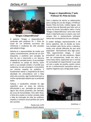 “Drogas e (dependências)”
A palestra “Drogas e (dependências)”
conduzida pelo professor Dr. J. Pinto da
Costa foi um brilhante escrutínio das
influências e mudanças de vida causadas
pela adição à droga.
Salienta-se a expressividade do orador que
captou constantemente, através de um tom
eloquente, o auditório com variações de
tom de voz e recorrendo a um discurso
adaptado às camadas jovens. O seu prestígio
e relevância no campo da ciência, assim
como a sua posição simples e humilde que
evidenciou na sala convergem e transmitem
um enorme respeito ao auditório. É
fundamental relevar a importância do tema
abordado em concordância com a faixa
etária dos ouvintes, algo fundamental para a
melhor apropriação daquilo que se pretende
expor.
Todavia, o vocabulário utilizado foi algo
específico para as áreas de ciências,
dificultando a sua perceção por parte de
alguns dos alunos presentes, por exemplo,
do curso de Humanidades. Para além disso,
o facto de o orador se manter sentado, dada
a falta de inclinação do chão do auditório,
impediu o contacto visual perfeito por parte
dos ouvintes.
Tomás Leal, 11ºH
Professora Rosário Bastos
“drogas e ( dependências )” pelo
Professor Dr. Pinto da Costa
Com o objetivo de alertar os adolescentes
para o perigo do uso das drogas, o Professor
Doutor Pinto da Costa -médico legista- veio
à escola Clara de Resende para falar com os
alunos do Ensino Secundário sobre o tema
“Drogas e (dependências)”, tema este muito
atual e importante para os jovens, que nem
sempre têm o conhecimento suficiente
acerca das consequências da sua utilização.
O orador dialogou expressivamente e de
forma apelativa, não só devido ao tema,
mas também pela forma como o abordou,
tendo uma atitude diferente do que seria
expectável. Normalmente diria algo como:
“Não experimentem drogas, é muito
prejudicial”, mas tal não aconteceu. Optou
por ser compreensivo, tendo em vista a
nossa faixa etária, explicando que é normal
ter curiosidade em experimentar e que cada
um tem o poder de escolha, porém, temos
de ter o conhecimento necessário sobre os
aspetos negativos que a droga pode trazer.
(continua...)
40
DeClara, nº 10 fevereiro de 2018
 
