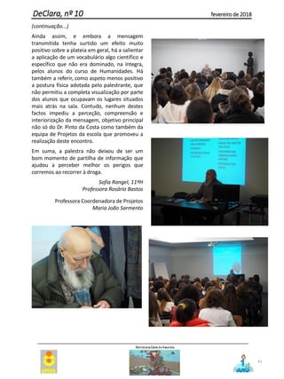 (continuação...)
Ainda assim, e embora a mensagem
transmitida tenha surtido um efeito muito
positivo sobre a plateia em geral, há a salientar
a aplicação de um vocabulário algo científico e
específico que não era dominado, na íntegra,
pelos alunos do curso de Humanidades. Há
também a referir, como aspeto menos positivo
a postura física adotada pelo palestrante, que
não permitiu a completa visualização por parte
dos alunos que ocupavam os lugares situados
mais atrás na sala. Contudo, nenhum destes
factos impediu a perceção, compreensão e
interiorização da mensagem, objetivo principal
não só do Dr. Pinto da Costa como também da
equipa de Projetos da escola que promoveu a
realização deste encontro.
Em suma, a palestra não deixou de ser um
bom momento de partilha de informação que
ajudou a perceber melhor os perigos que
corremos ao recorrer à droga.
Sofia Rangel, 11ºH
Professora Rosário Bastos
Professora Coordenadora de Projetos
Maria João Sarmento
41
DeClara, nº 10 fevereiro de 2018
 