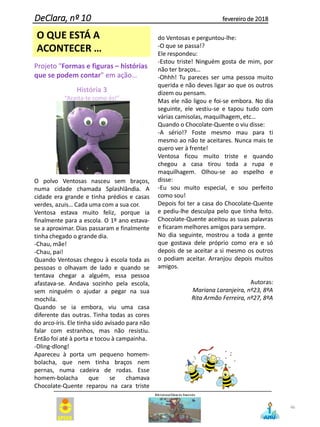 Projeto "Formas e figuras – histórias
que se podem contar" em ação…
História 3
“Aceita-te como és!”
O polvo Ventosas nasceu sem braços,
numa cidade chamada Splashlândia. A
cidade era grande e tinha prédios e casas
verdes, azuis… Cada uma com a sua cor.
Ventosa estava muito feliz, porque ia
finalmente para a escola. O 1º ano estava-
se a aproximar. Dias passaram e finalmente
tinha chegado o grande dia.
-Chau, mãe!
-Chau, pai!
Quando Ventosas chegou à escola toda as
pessoas o olhavam de lado e quando se
tentava chegar a alguém, essa pessoa
afastava-se. Andava sozinho pela escola,
sem ninguém o ajudar a pegar na sua
mochila.
Quando se ia embora, viu uma casa
diferente das outras. Tinha todas as cores
do arco-íris. Ele tinha sido avisado para não
falar com estranhos, mas não resistiu.
Então foi até à porta e tocou à campainha.
-Dling-dlong!
Apareceu à porta um pequeno homem-
bolacha, que nem tinha braços nem
pernas, numa cadeira de rodas. Esse
homem-bolacha que se chamava
Chocolate-Quente reparou na cara triste
do Ventosas e perguntou-lhe:
-O que se passa!?
Ele respondeu:
-Estou triste! Ninguém gosta de mim, por
não ter braços…
-Ohhh! Tu pareces ser uma pessoa muito
querida e não deves ligar ao que os outros
dizem ou pensam.
Mas ele não ligou e foi-se embora. No dia
seguinte, ele vestiu-se e tapou tudo com
várias camisolas, maquilhagem, etc…
Quando o Chocolate-Quente o viu disse:
-A sério!? Foste mesmo mau para ti
mesmo ao não te aceitares. Nunca mais te
quero ver à frente!
Ventosa ficou muito triste e quando
chegou a casa tirou toda a rupa e
maquilhagem. Olhou-se ao espelho e
disse:
-Eu sou muito especial, e sou perfeito
como sou!
Depois foi ter a casa do Chocolate-Quente
e pediu-lhe desculpa pelo que tinha feito.
Chocolate-Quente aceitou as suas palavras
e ficaram melhores amigos para sempre.
No dia seguinte, mostrou a toda a gente
que gostava dele próprio como era e só
depois de se aceitar a si mesmo os outros
o podiam aceitar. Arranjou depois muitos
amigos.
Autoras:
Mariana Laranjeira, nº23, 8ºA
Rita Armão Ferreira, nº27, 8ºA
46
DeClara, nº 10 fevereiro de 2018
O QUE ESTÁ A
ACONTECER …
 