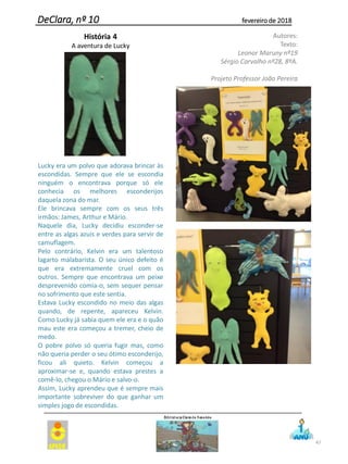 47
DeClara, nº 10 fevereiro de 2018
História 4
A aventura de Lucky
Lucky era um polvo que adorava brincar às
escondidas. Sempre que ele se escondia
ninguém o encontrava porque só ele
conhecia os melhores esconderijos
daquela zona do mar.
Ele brincava sempre com os seus três
irmãos: James, Arthur e Mário.
Naquele dia, Lucky decidiu esconder-se
entre as algas azuis e verdes para servir de
camuflagem.
Pelo contrário, Kelvin era um talentoso
lagarto malabarista. O seu único defeito é
que era extremamente cruel com os
outros. Sempre que encontrava um peixe
desprevenido comia-o, sem sequer pensar
no sofrimento que este sentia.
Estava Lucky escondido no meio das algas
quando, de repente, apareceu Kelvin.
Como Lucky já sabia quem ele era e o quão
mau este era começou a tremer, cheio de
medo.
O pobre polvo só queria fugir mas, como
não queria perder o seu ótimo esconderijo,
ficou ali quieto. Kelvin começou a
aproximar-se e, quando estava prestes a
comê-lo, chegou o Mário e salvo-o.
Assim, Lucky aprendeu que é sempre mais
importante sobreviver do que ganhar um
simples jogo de escondidas.
Autores:
Texto:
Leonor Maruny nº19
Sérgio Carvalho nº28, 8ºA.
Projeto Professor João Pereira
 