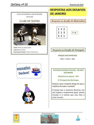 5
DeClara, nº 10 fevereiro de 2018
RESPOSTAS AOS DESAFIOS
DE JANEIRO
Resposta ao desafio de Matemática
? = 3
Resposta ao Desafio de Português
ATAQUE AOS INTRUSOS
fará  trará  dirá
RESPOSTA ENIGMA POLICIAL DO MÊS
DEZEMBRO
Mistérios em aberto - Nº2
O Triangulo das Berlengas
Porque é que o inspetor Braga diz que o
relatório faz todo o sentido?
O tempo que o assassino demorou nos
três trajetos é exatamente igual: oitenta
minutos é o mesmo que uma hora e
vinte minutos.
1 3 2
2 1 3
3 2 1
 