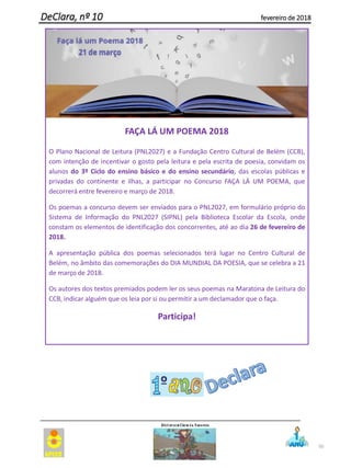 50
DeClara, nº 10 fevereiro de 2018
FAÇA LÁ UM POEMA 2018
O Plano Nacional de Leitura (PNL2027) e a Fundação Centro Cultural de Belém (CCB),
com intenção de incentivar o gosto pela leitura e pela escrita de poesia, convidam os
alunos do 3º Ciclo do ensino básico e do ensino secundário, das escolas públicas e
privadas do continente e ilhas, a participar no Concurso FAÇA LÁ UM POEMA, que
decorrerá entre fevereiro e março de 2018.
Os poemas a concurso devem ser enviados para o PNL2027, em formulário próprio do
Sistema de Informação do PNL2027 (SIPNL) pela Biblioteca Escolar da Escola, onde
constam os elementos de identificação dos concorrentes, até ao dia 26 de fevereiro de
2018.
A apresentação pública dos poemas selecionados terá lugar no Centro Cultural de
Belém, no âmbito das comemorações do DIA MUNDIAL DA POESIA, que se celebra a 21
de março de 2018.
Os autores dos textos premiados podem ler os seus poemas na Maratona de Leitura do
CCB, indicar alguém que os leia por si ou permitir a um declamador que o faça.
Participa!
 