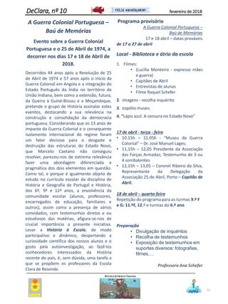 A Guerra Colonial Portuguesa –
Baú de Memórias
Evento sobre a Guerra Colonial
Portuguesa e o 25 de Abril de 1974, a
decorrer nos dias 17 e 18 de Abril de
2018.
Decorridos 44 anos após a Revolução de 25
de Abril de 1974 e 57 anos após o início da
Guerra Colonial em Angola e a integração do
Estado Português da Índia no território da
União Indiana, bem como a extensão, futura,
da Guerra à Guiné-Bissau e a Moçambique,
pretende o grupo de História assinalar estes
eventos, destacando a sua relevância na
construção e consolidação da democracia
portuguesa. Considerando que os 13 anos de
impacto da Guerra Colonial e o consequente
isolamento internacional do regime foram
um fator decisivo para o desgaste e
destruição das estruturas do Estado Novo,
que Marcelo Caetano não conseguiu
resolver, pareceu-nos de extrema relevância
fazer uma abordagem diferenciada e
pragmática dos dois elementos em questão.
Como tal, e porque é igualmente objeto de
estudo no currículo escolar da disciplina de
História e Geografia de Portugal e História,
dos 6º, 9º e 12º anos, a envolvência da
comunidade escolar (alunos, professores,
encarregados de educação, familiares e
outros), assim como a presença de vários
convidados, com testemunhos diretos e ou
estudiosos das matérias, afigura-se-nos de
crucial importância a presente iniciativa.
Levar a História à Escola, de modo
participativo e dinâmico, despertando a
curiosidade científica dos nossos alunos e o
gosto pela autoinvestigação, ao fazê-los
conhecedores interessados da História
recente do país, é, sem dúvida, uma tarefa a
que se propõem os professores da Escola
Clara de Resende.
Programa provisório
A Guerra Colonial Portuguesa –
Baú de Memórias
17 e 18 abril – datas prováveis
de 17 a 27 de abril
Local - Biblioteca e átrio da escola
1. Filmes:
• (Lucília Monteiro - expresso mães
e guerra)
• Capitães de Abril
• Entrevistas de alunas
• Filme Raquel Schefer
2. imagens - recolha inquérito
3. espólio museu
4. “Lápis azul. A censura no Estado Novo”
17 de abril - terça - feira
• 10.15h – 11.05h - “Museu da Guerra
Colonial” – Dr. José Manuel Lages;
• 11,15h – 12,05 Presidente da Associação
das Forças Armadas; Testemunho de 3 ou
4 combatentes
• 12,15h – 13,05 – Coronel Ribeiro da Silva,
Representante da Delegação da
Associação 25 de Abril, Porto – Capitão de
Abril.
18 de abril – quarta-feira
Repetição do programa para as turmas 9.º F
e G: 11.ºF, 12.º e turmas do 6.º ano
Preparação
• Divulgação de inquéritos
• Recolha de testemunhos
• Exposição de testemunhos em
suportes diversos: fotografias,
filmes,…
Professora Ana Schefer
51
DeClara, nº 10 fevereiro de 2018
 