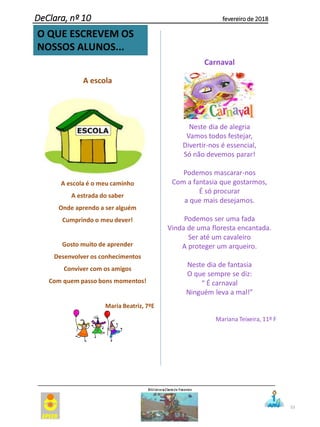 53
O QUE ESCREVEM OS
NOSSOS ALUNOS...
DeClara, nº 10 fevereiro de 2018
A escola
A escola é o meu caminho
A estrada do saber
Onde aprendo a ser alguém
Cumprindo o meu dever!
Gosto muito de aprender
Desenvolver os conhecimentos
Conviver com os amigos
Com quem passo bons momentos!
Maria Beatriz, 7ºE
Carnaval
Neste dia de alegria
Vamos todos festejar,
Divertir-nos é essencial,
Só não devemos parar!
Podemos mascarar-nos
Com a fantasia que gostarmos,
É só procurar
a que mais desejamos.
Podemos ser uma fada
Vinda de uma floresta encantada.
Ser até um cavaleiro
A proteger um arqueiro.
Neste dia de fantasia
O que sempre se diz:
“ É carnaval
Ninguém leva a mal!”
Mariana Teixeira, 11º F
 