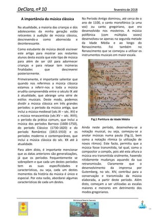 54
DeClara, nº 10 fevereiro de 2018
A importância da música clássica
Na atualidade, a maioria das crianças e dos
adolescentes da minha geração estão
reticentes à audição de música clássica,
descrevendo-a como aborrecida e
desinteressante.
Como estudante de música decidi escrever
este artigo para mostrar aos restantes
alunos desta escola que este tipo de música
para além de ser útil para adormecer
crianças e para relaxar tem inúmeras
finalidades que descreverei
posteriormente.
Primeiramente, é importante salientar que
quando nos referimos a música clássica
estamos a referir-nos a toda a música
erudita compreendida entre o século IX até
à atualidade, que abrange uma série de
estilos musicais. Deste modo, podemos
dividir a música clássica em três grandes
períodos: o período da música antiga, que
inclui a música medieval (séc.IX – séc. XV) e
a música renascentista (séc.XV – séc. XVII);
o período da prática comum, que inclui a
música dos períodos Barroco (1600-1750),
do período Clássico (1730-1820) e do
período Romântico (1815-1910) e os
períodos moderno e contemporâneo, que
inclui a música clássica do séc. XX até à
atualidade.
Para além disto, é importante mencionar
que as datas anteriores são generalizações,
já que os períodos frequentemente se
sobrepõem e que cada um destes períodos
tem as suas especificidades e
características, ou seja, cada um destes
momentos da história da música é único e
especial. Por esta razão, abordarei algumas
características de cada um destes.
No Período Antigo dominou, até cerca de o
ano de 1100, o canto monofónico (a uma
voz) ou canto gregoriano, que era
desenvolvido nos mosteiros. A música
polifónica (com múltiplas vozes)
desenvolveu-se apenas na segunda metade
da Idade Média e ao longo do
Renascimento. Foi também no
Renascimento que se começou a utilizar os
instrumentos musicais em maior escala.
Ainda neste período, desenvolveu-se a
notação musical, ou seja, começou-se a
anotar músicas numa pauta (Fig.1), bem
como a notação rítmica (a utilização de
novos ritmos). Este facto, permitiu que a
música fosse transmitida, tal qual, como o
compositor a compôs, pois até esta altura a
música era transmitida oralmente, havendo
nitidamente mudanças aquando da sua
retransmissão. Claramente que o
desenvolvimento da imprensa por
Gutemberg, no séc. XIV, contribui para a
conservação e transmissão da música
elaborada, a partir deste período. Além
disto, começam a ser utilizadas as escalas
maiores e menores em detrimento dos
modos gregorianos.
 