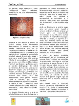 55
DeClara, nº 10 fevereiro de 2018
No período antigo destacam-se vários
compositores como: G.Machaut,
Palestrina, Ph. De Vitry, Josquin des Prez,
entre outros.
Segue-se a este período o período da
prática comum, como mencionado
anteriormente. A música do período
Barroco caracteriza-se pelo uso de
complexos contrapontos tonais (técnica de
composição que consiste em sobrepor uma
ou mais linhas melódicas a uma melodia
principal, segundo determinadas regras) e
pelo uso de uma linha de baixo contínuo
(técnica de composição e de interpretação
que consiste numa linha melódica no baixo
(voz mais grave) sobre a qual se executam
os acordes (sobreposição de notas)
convenientes). É ainda nesta época que se
desenvolve a ópera (uma forma de drama
musical com encenação, geralmente com
temáticas históricas e mitológicas) (Fig.2).
Também nesta mesma altura são
desenvolvidos vários géneros musicais
como o concerto (para solistas
acompanhados com orquestra), as sonatas,
as tocatas, as fugas, … Destacam-se neste
período diversos compositores como: Lully,
Monteverdi, J.S.Bach, Vivaldi,Carlos Seixas,
entre outros.
No período Clássico o piano torna-se no
principal instrumento de tecla, havendo o
detrimento dos outros instrumentos de
tecla como o órgão e o cravo. A ópera séria
(aquela que tem as temáticas mitológicas e
históricas), bem como a ópera buffa (a
ópera cómica, cuja temática é
relativamente ao quotidiano) e as
serenatas (semi-óperas, sem encenação)
são desenvolvidas e aperfeiçoadas neste
século.
Ainda no Classicismo, a sinfonia surgiu
como um grande género musical e
concerto foi desenvolvido até se tornar um
veículo para os instrumentistas
demonstrarem o seu virtuosismo técnico.
Este momento da história foi marcada pela
utilização da simetria, do equilíbrio e da
clareza nas diferentes formas de arte,
tendo coincidindo com o Iluminismo, que é
uma corrente marcada pela utilização da
lógica e da razão. Compositores como
Mozart, Hayden, José Lobos de Mesquita,
Beethoven, Schubert, entre outros,
marcaram este fabuloso período.
A música no período Romântico
caracterizou-se por ser constituída por
extensas linhas melódicas que continham
vários elementos expressivos e emotivos,
paralelamente às outras formas de arte.
Para além disto, a música tornou-se mais
cromática (utilização de cromatismos, que
são distâncias de meio tom entre as notas,
por exemplo, Dó- Dó#), mais dissonante
com tonalidades mais coloridas, havendo,
deste modo, um aumento da tensão
musical. Neste período surgem peças em
forma livre como os noturnos, fantasias e
prelúdios.
Nesta mesma altura, as instituições
musicais tornaram-se independentes dos
patronos ricos, ou seja, os compositores e
músicos, pela primeira vez, construíram as
suas vidas musicas não dependendo das
 