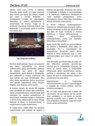 56
DeClara, nº 10 fevereiro de 2018
classes mais ricas, como a nobreza,
havendo, deste modo, um maior interesse
pela música por parte das classes médias
por toda a Europa Ocidental, e
consequente criação de organizações
dedicadas ao ensino, performance e
preservação da música. Surge aí as
primeiras orquestras sinfónicas (Fig.3), cuja
disposição e constituição ainda é mantida
nos nossos dias.
No final deste período, houve um aumento
das ideias nacionalistas na música
(influenciadas pelos sentimentos políticos
da época), por parte de alguns
compositores, como Dvórak e Tchaikovsky,
que utilizavam a música tradicional das
suas pátrias nas suas composições. Para
além deste compositor outros assumiram
uma grande importância como: Chopin,
Wagner, Liszt, Brahms, entre outros.
A música clássica do século XX engloba
uma variedade de estilos pós-românticos,
como o impressionismo, caracterizado pela
utilização de escalas pentatónicas (5
tons/notas), fraseados longos e ondulantes
e ritmos livres, destacando-se como Claude
Debussy e Ravel, o expressionismo, o
modernismo e o pós-modernismo.
O modernismo (1905-1985) foi também
caracterizado pela rejeição de valores e
práticas dos períodos anteriores, tais como
a tonalidade, a melodia, a instrumentação
e as estruturas tradicionais. Destacam-se
neste período compositores como
Shostakovich, Heitor VIlla-Lobos, Stravinsky,
Bártok, Gershwin, entre outros .
O termo «Música Contemporânea»
costuma ser utilizado para descrever toda a
música composta no final do século XX até
aos dias de hoje, incluindo a música
eletrónica, a música eletroacústiaca, …
Existem vários compositores
contemporâneos, como, por exemplo,
Philip Glass e Steve Reich.
Neste século XXI, verifica-se uma tendência
de retorno à tonalidade. Além disto, na
atualidade, há a emancipação de
compositoras femininas como Missy
Mazzali e Alma Deutscher, que é uma
menina-prodígio que nasceu no anho de
2005.
Esta descrição pormenorizada de cada um
dos diferentes períodos permite-nos
concluir que as composições musicais, tal
como as outras artes, é nitidamente
influenciada pelas características sociais,
políticas e económicas dos países e das
épocas em que os compositores viveram e
compuseram as suas obras.
Seguidamente, é importante
consciencializarem-se que a aprendizagem
e audição de música clássica traz-nos
inúmeras vantagens.
Por um lado, este género tem o poder de
nos divertir, de nos relaxar, de nos tornar
mais saudáveis, e tal como os outros
géneros musicais, tem o poder de criar
uma atmosfera envolvente, capaz de trazer
à tona vários sentimentos.
 