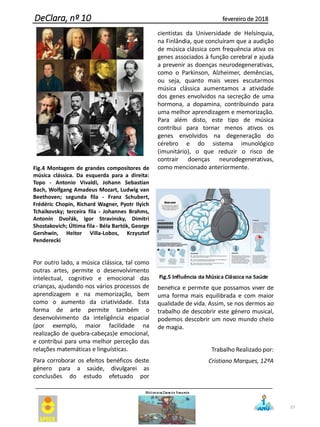 Fig.4 Montagem de grandes compositores de
música clássica. Da esquerda para a direita:
Topo - Antonio Vivaldi, Johann Sebastian
Bach, Wolfgang Amadeus Mozart, Ludwig van
Beethoven; segunda fila - Franz Schubert,
Frédéric Chopin, Richard Wagner, Pyotr Ilyich
Tchaikovsky; terceira fila - Johannes Brahms,
Antonín Dvořák, Igor Stravinsky, Dimitri
Shostakovich; Última fila - Béla Bartók, George
Gershwin, Heitor Villa-Lobos, Krzysztof
Penderecki
Por outro lado, a música clássica, tal como
outras artes, permite o desenvolvimento
intelectual, cognitivo e emocional das
crianças, ajudando nos vários processos de
aprendizagem e na memorização, bem
como o aumento da criatividade. Esta
forma de arte permite também o
desenvolvimento da inteligência espacial
(por exemplo, maior facilidade na
realização de quebra-cabeças)e emocional,
e contribui para uma melhor perceção das
relações matemáticas e linguísticas.
Para corroborar os efeitos benéficos deste
género para a saúde, divulgarei as
conclusões do estudo efetuado por
cientistas da Universidade de Helsínquia,
na Finlândia, que concluíram que a audição
de música clássica com frequência ativa os
genes associados à função cerebral e ajuda
a prevenir as doenças neurodegenerativas,
como o Parkinson, Alzheimer, demências,
ou seja, quanto mais vezes escutarmos
música clássica aumentamos a atividade
dos genes envolvidos na secreção de uma
hormona, a dopamina, contribuindo para
uma melhor aprendizagem e memorização.
Para além disto, este tipo de música
contribui para tornar menos ativos os
genes envolvidos na degeneração do
cérebro e do sistema imunológico
(imunitário), o que reduzir o risco de
contrair doenças neurodegenerativas,
como mencionado anteriormente.
Em suma, a música clássica é bastante
benéfica e permite que possamos viver de
uma forma mais equilibrada e com maior
qualidade de vida. Assim, se nos dermos ao
trabalho de descobrir este género musical,
podemos descobrir um novo mundo cheio
de magia.
Trabalho Realizado por:
Cristiano Marques, 12ºA
57
DeClara, nº 10 fevereiro de 2018
 