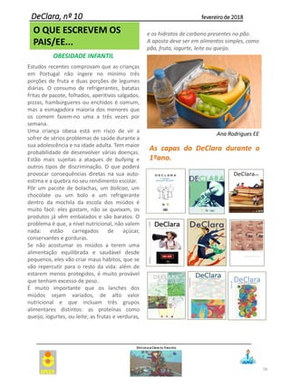 58
DeClara, nº 10 fevereiro de 2018
O QUE ESCREVEM OS
PAIS/EE...
OBESIDADE INFANTIL
Estudos recentes comprovam que as crianças
em Portugal não ingere no mínimo três
porções de fruta e duas porções de legumes
diárias. O consumo de refrigerantes, batatas
fritas de pacote, folhados, aperitivos salgados,
pizzas, hambúrgueres ou enchidos é comum,
mas a esmagadora maioria dos menores que
os comem fazem-no uma a três vezes por
semana.
Uma criança obesa está em risco de vir a
sofrer de sérios problemas de saúde durante a
sua adolescência e na idade adulta. Tem maior
probabilidade de desenvolver várias doenças.
Estão mais sujeitas a ataques de bullying e
outros tipos de discriminação. O que poderá
provocar consequências diretas na sua auto-
estima e a quebra no seu rendimento escolar.
Pôr um pacote de bolachas, um bolicao, um
chocolate ou um bolo e um refrigerante
dentro da mochila da escola dos miúdos é
muito fácil: eles gostam, não se queixam, os
produtos já vêm embalados e são baratos. O
problema é que, a nível nutricional, não valem
nada: estão carregados de açúcar,
conservantes e gorduras.
Se não acostumar os miúdos a terem uma
alimentação equilibrada e saudável desde
pequenos, eles vão criar maus hábitos, que se
vão repercutir para o resto da vida: além de
estarem menos protegidos, é muito provável
que tenham excesso de peso.
É muito importante que os lanches dos
miúdos sejam variados, de alto valor
nutricional e que incluam três grupos
alimentares distintos: as proteínas como
queijo, iogurtes, ou leite; as frutas e verduras,
e os hidratos de carbono presentes no pão.
A aposta deve ser em alimentos simples, como
pão, fruta, iogurte, leite ou queijo.
Ana Rodrigues EE
As capas do DeClara durante o
1ºano.
 