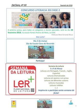 59
DeClara, nº 10 fevereiro de 2018
Semana da Leitura
5 a 9 de Março
Leituras em Português, Francês , Inglês,
Espanhol
Leituras Dramatizadas
Leituras em poesia e em prosa
Leituras de diferentes autores
Leituras musicadas
Leituras inéditas
(…)
Inspira-te e participa nesta semana de
festa!
CONCURSO LITERACIA 3DI FASE 2
A próxima prova, para todas as categorias e alunos apurados, será no dia 28
fevereiro 2018, na escola Fontes Pereira de Melo, às 8.45.
Professora Maria Fernanda Moura
Boa sorte!
Dia 2 de março
Dia da Escola Clara de Resende
Participa!
 
