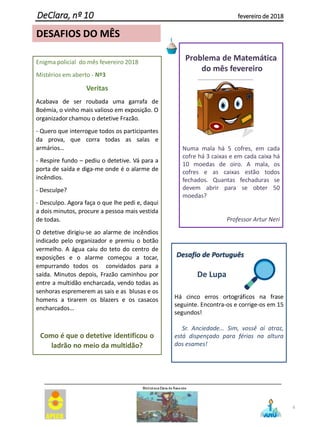 6
DeClara, nº 10 fevereiro de 2018
Enigma policial do mês fevereiro 2018
Mistérios em aberto - Nº3
Veritas
Acabava de ser roubada uma garrafa de
Boémia, o vinho mais valioso em exposição. O
organizador chamou o detetive Frazão.
- Quero que interrogue todos os participantes
da prova, que corra todas as salas e
armários…
- Respire fundo – pediu o detetive. Vá para a
porta de saída e diga-me onde é o alarme de
incêndios.
- Desculpe?
- Desculpo. Agora faça o que lhe pedi e, daqui
a dois minutos, procure a pessoa mais vestida
de todas.
O detetive dirigiu-se ao alarme de incêndios
indicado pelo organizador e premiu o botão
vermelho. A água caiu do teto do centro de
exposições e o alarme começou a tocar,
empurrando todos os convidados para a
saída. Minutos depois, Frazão caminhou por
entre a multidão encharcada, vendo todas as
senhoras espremerem as sais e as blusas e os
homens a tirarem os blazers e os casacos
encharcados…
Como é que o detetive identificou o
ladrão no meio da multidão?
DESAFIOS DO MÊS
Problema de Matemática
do mês fevereiro
Numa mala há 5 cofres, em cada
cofre há 3 caixas e em cada caixa há
10 moedas de oiro. A mala, os
cofres e as caixas estão todos
fechados. Quantas fechaduras se
devem abrir para se obter 50
moedas?
Professor Artur Neri
Desafio de Português
Há cinco erros ortográficos na frase
seguinte. Encontra-os e corrige-os em 15
segundos!
Sr. Anciedade... Sim, vossê aí atraz,
está dispençado para férias na altura
dos esames!
De Lupa
 