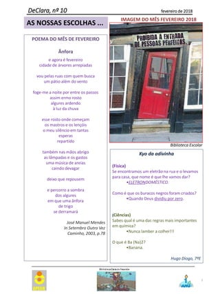 7
DeClara, nº 10 fevereiro de 2018
AS NOSSAS ESCOLHAS ...
POEMA DO MÊS DE FEVEREIRO
Ânfora
e agora é fevereiro
cidade de árvores arrepiadas
vou pelas ruas com quem busca
um pátio além do vento
foge-me a noite por entre os passos
assim ermo rosto
algures ardendo
à luz da chuva
esse rosto onde começam
os mastros e os lençóis
o meu silêncio em tantas
esperas
repartido
também nas mãos abrigo
as lâmpadas e os gastos
uma música de areias
caindo devagar
deixo que repousem
e percorro a sombra
dos algures
em que uma ânfora
de trigo
se derramará
José Manuel Mendes
In Setembro Outro Vez
Caminho, 2003, p.78
IMAGEM DO MÊS FEVEREIRO 2018
Biblioteca Escolar
Kyo da adivinha
(Física)
Se encontramos um eletrão na rua e o levamos
para casa, que nome é que lhe vamos dar?
•ELETRONDOMÉSTICO.
Como é que os buracos negros foram criados?
•Quando Deus dividiu por zero.
(Ciências)
Sabes qual é uma das regras mais importantes
em química?
•Nunca lamber a colher!!!
O que é Ba (Na)2?
•Banana.
Hugo Diogo, 7ºE
 
