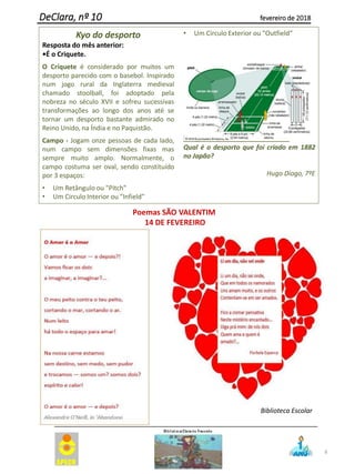8
DeClara, nº 10 fevereiro de 2018
Poemas SÃO VALENTIM
14 DE FEVEREIRO
Biblioteca Escolar
Kyo do desporto
Resposta do mês anterior:
•É o Criquete.
O Críquete é considerado por muitos um
desporto parecido com o basebol. Inspirado
num jogo rural da Inglaterra medieval
chamado stoolball, foi adoptado pela
nobreza no século XVII e sofreu sucessivas
transformações ao longo dos anos até se
tornar um desporto bastante admirado no
Reino Unido, na Índia e no Paquistão.
Campo - Jogam onze pessoas de cada lado,
num campo sem dimensões fixas mas
sempre muito amplo. Normalmente, o
campo costuma ser oval, sendo constituído
por 3 espaços:
• Um Retângulo ou "Pitch"
• Um Circulo Interior ou "Infield"
• Um Circulo Exterior ou "Outfield“
Pergunta para o próximo mês:
Qual é o desporto que foi criado em 1882
no Japão?
Hugo Diogo, 7ºE
 