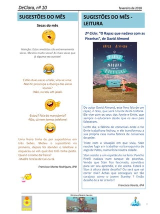 Secas do mês
Atenção: Estas anedotas são extremamente
secas. Mesmo muito secas! As mais secas que
já alguma vez ouviste!
Estão duas vacas a falar, vira-se uma:
-Não te preocupa a doença das vacas
loucas?
-Não, eu sou um javali.
-Estou? Fala do manicómio?
-Não, cá nem temos telefone!
Uma freira tinha de por supositórios em
três bebés. Meteu o supositório no
primeiro, depois foi atender o telefone e
esqueceu-se em qual dos três tinha posto.
Qual é o nome da freira?
-Madre Teresa de Cal-cu-tá.
Francisco Manta Rodrigues, 8ºB
9
DeClara, nº 10 fevereiro de 2018
SUGESTÕES DO MÊS SUGESTÕES DO MÊS -
LEITURA
Do autor David Almond, este livro fala de um
rapaz, o Stan, que será o herói desta história.
Ele vive com os seus tios Annie e Ernie, que
sempre o educaram desde que os seus pais
faleceram.
Certo dia, a fábrica de conservas onde o tio
Ernie trabalhava fechou, e ele transformou a
sua própria casa numa fábrica de conservas
de peixe.
Triste com a situação em que vivia, Stan
resolve fugir e ir trabalhar na barraquinha de
Jogo de Patos, numa feira noutra cidade.
Stan assiste a um espetáculo na feira: Pancho
Pirelli nadava num tanque de piranhas.
Vendo que Stan fica fascinado, convida-o
para ser seu aprendiz, e ele aceita. Estará o
Stan à altura deste desafio? Ou será que vai
correr mal? Achas que consegues ser tão
corajoso como o jovem Stanley ? Então
desafio-te a ler o livro!!
Francisca Vareta, 6ºA
2º Ciclo: “O Rapaz que nadava com as
Piranhas”, de David Almond
 