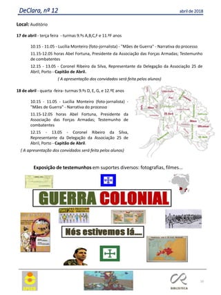 10
DeClara, nº 12 abril de 2018
Local: Auditório
17 de abril - terça feira - turmas 9.ºs A,B,C,F e 11.ºF anos
10.15 - 11.05 - Lucília Monteiro (foto-jornalista) - "Mães de Guerra" - Narrativa do processo
11.15-12.05 horas Abel Fortuna, Presidente da Associação das Forças Armadas; Testemunho
de combatentes
12.15 - 13.05 - Coronel Ribeiro da Silva, Representante da Delegação da Associação 25 de
Abril, Porto - Capitão de Abril.
( A apresentação dos convidados será feita pelos alunos)
18 de abril - quarta -feira- turmas 9.ºs D, E, G, e 12.ºE anos
10.15 - 11.05 - Lucília Monteiro (foto-jornalista) -
"Mães de Guerra" - Narrativa do processo
11.15-12.05 horas Abel Fortuna, Presidente da
Associação das Forças Armadas; Testemunho de
combatentes
12.15 - 13.05 - Coronel Ribeiro da Silva,
Representante da Delegação da Associação 25 de
Abril, Porto - Capitão de Abril.
( A apresentação dos convidados será feita pelos alunos)
Exposição de testemunhos em suportes diversos: fotografias, filmes...
 