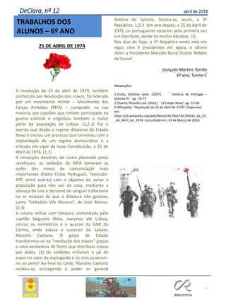 11
TRABALHOS DOS
ALUNOS – 6º ANO
DeClara, nº 12 abril de 2018
25 DE ABRIL DE 1974
A revolução do 25 de abril de 1974, também
conhecida por Revolução dos cravos, foi liderada
por um movimento militar – Movimento das
Forças Armadas (MFA) – composto, na sua
maioria, por capitães que tinham participado na
guerra colonial e englobou também a maior
parte da população de Lisboa. (1,2,3) Foi o
evento que depôs o regime ditatorial do Estado
Novo e iniciou um processo que terminou com a
implantação de um regime democrático e a
entrada em vigor da nova Constituição, a 25 de
Abril de 1976. (1,3)
A revolução decorreu tal como planeado pelos
revoltosos: os soldados do MFA tomaram as
sedes dos meios de comunicação mais
importantes (Rádio Clube Português, Televisão-
RTP, entre outros) com o objetivo de avisar a
população para não sair de casa, mediante a
ameaça de luta e derrame de sangue! Colocaram
no ar músicas de que a ditadura não gostava,
como “Grândola Vila Morena”, de José Afonso.
(2,3)
A coluna militar com tanques, comandada pelo
capitão Salgueiro Maia, marchou até Lisboa,
cercou os ministérios e o quartel da GNR do
Carmo, onde estava o sucessor de Salazar,
Marcelo Caetano. O golpe de Estado
transformou-se na “revolução dos cravos” graças
a uma vendedora de flores que distribuiu cravos
por todos. (3) Os soldados enfiaram o pé do
cravo no cano da espingarda e os civis puseram-
no ao peito! Ao final da tarde, Marcelo Caetano
rendeu-se, entregando o poder ao general
Antóno de Spínola. Iniciou-se, assim, a 3ª
República. 1,2,3 Um ano depois, a 25 de Abril de
1975, os portugueses votaram pela primeira vez
em liberdade, desde há muitas décadas. (3)
Nos dias de hoje, a 3ª República ainda está em
vigor, com 9 presidentes até agora, o último
deles o Presidente Marcelo Nuno Duarte Rebelo
de Sousa!
Gonçalo Martins Torrão
6º ano, Turma C
Adaptações:
1-Costa, António Leite. (2007). ´´ História de Portugal –
Volume lll `` pp. 76-77
2-Duarte, Ricardo Luís. (2012). “ O Estado Novo” pp. 55-60
3-Wikipédia. “Revolução de 25 de Abril de 1974”. Disponível
em:
https://pt.wikipedia.org/wiki/Revolu%C3%A7%C3%A3o_de_25
_de_Abril_de_1974. Consultado em: 24 de Março de 2018.
 
