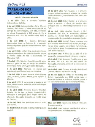 14
TRABALHOS DOS
ALUNOS – 8º ANO
DeClara, nº 12 abril de 2018
Abril - Dias com História
1 de abril 1937: A Birmânia torna-se
independente da Índia.
2 de abril 1976: Foi construída a Torre CN, em
Toronto, no Canadá. É uma torre turística, ao
serviço das comunicações, com 553,33 metros
de altura (equivalente a 147 andares). Foi a
estrutura mais alta do mundo entre 1976 e
2007.
3 de abril 1981: A Osborne Computer
Corporation lança o Osborne 1, o primeiro
microcomputador portátil comercialmente bem-
sucedido.
4 de abril 1968: Luther King, norte-americano,
líder do movimento dos direitos civis dos negros
e Prémio Nobel da Paz, é assassinado em
Memphis, EUA.
5 de abril 1955: Winston Churchill, com 80 anos,
renuncia pela 2.ª vez, ao cargo de primeiro-
ministro do Reino Unido, por razões de saúde.
6 de abril 1896: Abertura, em Atenas dos
primeiros Jogos Olímpicos da era moderna.
7 de abril 2001: A sonda espacial Mars Odyssey
2001, da Nasa, ruma a Marte, para explorar o
planeta.
8 de abril 1999: O euro passa a igualar-se ao
dólar, como moeda preferida pelos investidores
internacionais.
9 de abril 1918: Primeira Guerra Mundial:
Batalha de La Lys: o Corpo Expedicionário
Português é esmagado pelas forças alemãs na
chamada Operação Georgete, na região belga
da Flandres.
10 de abril 1970: Paul McCartney anuncia o fim
dos Beatles.
11 de abril 1976: Criação do computador pessoal
Apple I.
12 de abril 1961: Yuri Gagarin é o primeiro
homem a viajar no espaço, a bordo da cápsula
soviética Vostok 1, completando uma órbita em
89,1 minutos.
13 de abril 1964: Sidney Poitier é o primeiro
negro a receber o Óscar de melhor ator
principal, pela sua interpretação em Lilies of the
Fiel..
14 de abril 1865: Abrahan Lincoln, o 16.º
presidente dos EUA, é assassinado quando
assistia, no Teatro Ford em Washington, à
representação da comédia Our American Cousin.
15 de abril 1912: O RMS Titanic, o maior e o
mais luxuoso transatlântico do mundo, naufraga,
na sua única viagem, ao embater num iceberg,
perto da Terra Nova. O navio partiu de Inglaterra
com destino aos EUA.
16 de abril 1985: A África do Sul põe fim à lei
que proíbe o casamento entre brancos e negros.
17 de abril 1790: Benjamin Franklin, morre aos
84 anos, nos EUA. Foi um dos líderes da
Revolução Americana, em 1776 e o inventor do
pára-raios.
18 de abril 1966: Começa a Revolução Cultural
Chinesa, liderada por Mao Tsé-Tung.
19 de abril 1999: O edifício do Reichstag, em
Berlim, incendiado em 1933 pelos nazis e
destruído durante a II Guerra Mundial, passa a
ser novamente a sede do Parlamento Alemão.
20 de abril 1889: Nascimento de Adolf Hitler, em
Braunnau, Áustria.
21 de abril 1990: O Papa João Paulo II inicia a
sua primeira visita ao leste europeu.
 