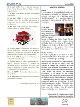 22 de abril 1500: Após 44 dias de viagem, a
frota Pedro Álvares Cabral, chega a Porto
Seguro, Brasil.
23 de abril 1616: Morre William Shakespeare
aos 52 anos.
24 de abril 1965: O corpo de Humberto
Delgado, líder da oposição portuguesa, é
encontrado por um pastor, perto de Badajoz,
em Espanha.
25 de abril 1974: Revolução dos Cravos, a
ditadura chega ao fim em Portugal.
26 de abril 1986: Explosão de um reator na
central nuclear de Chernobil, URSS. A nuvem
radioativa contaminou 10.000Km2 e 600.000
pessoas foram afetadas pela radioatividade
27 de abril 1960: O Togo, em África, torna-se
independente da França.
28 de abril 1919: Os países vencedores da I
Guerra Mundial aceitam o projeto de
Woodrow Wilson, presidente dos EUA, que
prevê a criação da Sociedade das Nações, para
a manutenção da paz mundial.
29 de abril 1770 – A Austrália é descoberta por
James Cook.
30 de abril 1975: Acaba a guerra do Vietname,
que teve início em 1959.
Gonçalos e João Yedinak.,8ºC
15
DeClara, nº 12 abril de 2018
Abril na História
Páscoa
É a celebração da Ressureição de Jesus Cristo 3
dias após ser crucificado. Esta data varia de ano
em ano, pois ocorre no 1.º domingo após a
“Lua Cheia Pascal” – a 1ª lua cheia depois do
equinócio de Março, ou seja, a 1ª lua cheia da
Primavera..
25 de abril
Em 1974 ocorreu
uma revolução em
que o Movimento
das Forças Armadas
(MFA) se revoltou
contra a ditadura do Estado Novo. Foi um
movimento pacífico, sem mortes. Como
resultado deste movimento e da queda da
ditadura, mais tarde, a 15 de maio de 1974
tomou posse o 1º governo democrático,
liderado pelo General António Spínola.
Dia das Mentiras
Há muitas explicações para o dia 1 de abril ter
se transformado no dia da mentira. Uma delas
diz que a história surgiu em França.
Desde o começo do século XVI, o Ano Novo era
festejado no dia 25 de março, data que
marcava a chegada da Primavera. As festas
duravam uma semana e terminavam no dia 1
de abril, data em que começava o novo ano. Em
1564, depois da adoção do calendário
gregoriano, o rei Carlos IX, de França,
determinou que o ano novo seria comemorado
no dia 1 de janeiro. Alguns franceses resistiram
à mudança e continuaram a seguir o calendário
antigo, pelo qual o ano se iniciaria a 1 de abril.
Gozadores passaram então a ridicularizá-los, a
enviar presentes esquisitos e convites para
festas que não existiam. Essas brincadeiras
ficaram conhecidas como plaisanteries.
Alunos do 8.ºD – disciplina de História
Diogo Sousa, Inês Rocha, Joana Silva
 