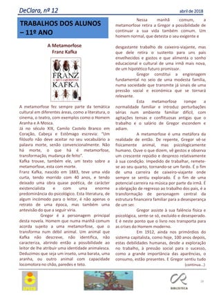 TRABALHOS DOS ALUNOS
– 11º ANO
18
A Metamorfose
Franz Kafka
A metamorfose fez sempre parte da temática
cultural em diferentes áreas, como a literatura, o
cinema, o teatro, com exemplos como o Homem
Aranha e A Mosca.
Já no século XIX, Camilo Castelo Branco em
Coração, Cabeça e Estômago escrevia: “Um
filósofo não deve aceitar no seu vocabulário a
palavra morte, senão convencionalmente. Não
há morte, o que há é metamorfose,
transformação, mudança de feito”.
Kafka trouxe, também ele, um texto sobre a
metamorfose, esta com morte.
Franz Kafka, nascido em 1883, teve uma vida
curta, tendo morrido com 40 anos, e tendo
deixado uma obra quase poética, de carácter
existencialista e com uma enorme
predominância do psicológico. Esta literatura, de
algum incómodo para o leitor, é não apenas o
retrato de uma época, mas também uma
antevisão do que a seguir viria.
Gregor é a personagem principal
desta novela. Homem que numa manhã comum
acorda sujeito a uma metamorfose, que o
transforma num débil animal. Um animal que
Kafka não descreve, não identifica, não
caracteriza, abrindo então a possibilidade ao
leitor de lhe atribuir uma identidade animalesca.
Deduzimos que seja um inseto, uma barata, uma
aranha, ou outro animal com capacidade
locomotora no chão, paredes e teto.
Nessa manhã comum, a
metamorfose retira a Gregor a possibilidade de
continuar a sua vida também comum. Um
homem normal, que detesta o seu exigente e
desgastante trabalho de caixeiro-viajante, mas
que dele retira o sustento para uns pais
envelhecidos e gastos e que alimenta o sonho
educacional e cultural de uma irmã mais nova,
de um hipotético futuro promissor.
Gregor constitui a engrenagem
fundamental no seio de uma modesta família,
numa sociedade que transmite já sinais de uma
pressão social e económica que se tornará
relevante.
Esta metamorfose rompe a
normalidade familiar e introduz perturbações
sérias num ambiente familiar difícil, com
agitações tensas e conflituosas antigas que o
trabalho e o salário de Gregor escondem e
adiam.
A metamorfose é uma metáfora da
realidade de então. De repente, Gregor vê-se
fisicamente animal, mas psicologicamente
humano. Ouve o que dizem, vê gestos e observa
um crescente repúdio e desprezo relativamente
à sua condição. Impedido de trabalhar, remete-
se ao seu quarto, tornando-se um fardo. É o fim
de uma carreira de caixeiro-viajante onde
sempre se sentiu explorado. É o fim de uma
potencial carreira na música por parte da irmã. É
a obrigação de regresso ao trabalho dos pais, é a
transformação de personagem central da
estrutura financeira familiar para a desesperança
de um ser.
Gregor assiste à sua falência física e
psicológica, sente-se só, excluído e desesperado.
E é neste ponto que o livro nos transporta para
as crises do Homem moderno.
Em 1912, ainda nos primórdios do
sistema capitalista, como hoje, 100 anos depois,
estas debilidades humanas, desde a exploração
no trabalho, à pressão social para o sucesso,
como a grande importância das aparências, o
consumo, estão presentes. E Gregor sentiu tudo
(continua...)
DeClara, nº 12 abril de 2018
 