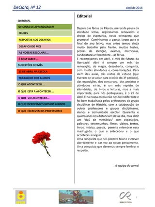 2
DeClara, nº 12 abril de 2018
EDITORIAL
CLUBES
RESPOSTAS AOS DESAFIOS
OFICINAS DE APRENDIZAGEM
O QUE VAI ACONTECER...
25 DE ABRIL NA ESCOLA
AS NOSSAS ESCOLHAS ...
SUGESTÕES DO MÊS
O QUE ACONTECEU ...
O QUE ESTÁ PARA ACONTECER ...
DESAFIOS DO MÊS
Editorial
Depois das férias de Páscoa, merecida pausa da
atividade letiva, regressamos renovados e
cheios de esperança, nesta primavera que
promete! Caminhamos a passos largos para o
final do ano letivo, mas antes temos ainda
muito trabalho pela frente, muitos testes,
provas de aferição, exames, matriculas,
candidaturas e finalmente… as férias.
E recomeçamos em abril, o mês do futuro, da
liberdade! Abril é sempre um mês de
renovação, de magia, descoberta, conquista,
com muitas atividades e comemorações. Para
além das aulas, das visitas de estudo (que
tiveram de se adiar para o início do 3º período),
das exposições, dos concursos, dos projetos e
atividades várias, é um mês repleto de
efemérides, de livros e leituras, mas a mais
importante, para nós portugueses, é o 25 de
abril. E na nossa escola não nos foi indiferente e
foi bem trabalhada pelos professores do grupo
disciplinar de História, com a colaboração de
outros professores e grupos disciplinares,
alunos e comunidade escolar. Quarenta e
quatro anos nos distanciam desse dia, mas abrir
um “Baú de memórias” com exposições,
palestras, testemunhos, filmes, vídeos, textos,
livros, música, poesia, permite relembrar essa
madrugada, o que a antecedeu e o que
aconteceu a seguir.
Uma conquista que nos permite falar e escrever
abertamente e dar voz ao nosso pensamento.
Uma conquista que devemos sempre lembrar e
respeitar.
A equipa do Jornal
Agrupamento Clara de Resende
O QUE ESCREVEM OS PROFESSORES
É BOM SABER ...
TRABALHOS DOS ALUNOS
O QUE ACONTECEU ...
O QUE ESTÁ A ACONTECER ...
O QUE ESCREVEM OS PROFESSORES
O QUE ESCREVEM OS NOSSOS ALUNOS
 