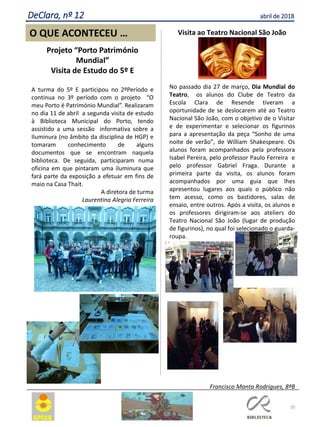 Visita ao Teatro Nacional São João
No passado dia 27 de março, Dia Mundial do
Teatro, os alunos do Clube de Teatro da
Escola Clara de Resende tiveram a
oportunidade de se deslocarem até ao Teatro
Nacional São João, com o objetivo de o Visitar
e de experimentar e selecionar os figurinos
para a apresentação da peça “Sonho de uma
noite de verão”, de William Shakespeare. Os
alunos foram acompanhados pela professora
Isabel Pereira, pelo professor Paulo Ferreira e
pelo professor Gabriel Fraga. Durante a
primeira parte da visita, os alunos foram
acompanhados por uma guia que lhes
apresentou lugares aos quais o público não
tem acesso, como os bastidores, salas de
ensaio, entre outros. Após a visita, os alunos e
os professores dirigiram-se aos ateliers do
Teatro Nacional São João (lugar de produção
de figurinos), no qual foi selecionado o guarda-
roupa.
Francisco Manta Rodrigues, 8ºB
20
O QUE ACONTECEU …
Projeto “Porto Património
Mundial”
Visita de Estudo do 5º E
A turma do 5º E participou no 2ºPeríodo e
continua no 3º período com o projeto “O
meu Porto é Património Mundial”. Realizaram
no dia 11 de abril a segunda visita de estudo
à Biblioteca Municipal do Porto, tendo
assistido a uma sessão informativa sobre a
Iluminura (no âmbito da disciplina de HGP) e
tomaram conhecimento de alguns
documentos que se encontram naquela
biblioteca. De seguida, participaram numa
oficina em que pintaram uma iluminura que
fará parte da exposição a efetuar em fins de
maio na Casa Thait.
A diretora de turma
Laurentina Alegria Ferreira
DeClara, nº 12 abril de 2018
 