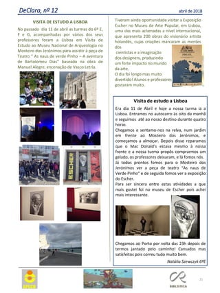 21
DeClara, nº 12 abril de 2018
VISITA DE ESTUDO A LISBOA
No passado dia 11 de abril as turmas do 6º E,
F e G, acompanhadas por vários dos seus
professores foram a Lisboa em Visita de
Estudo ao Museu Nacional de Arqueologia no
Mosteiro dos Jerónimos para assistir à peça de
Teatro “ As naus de verde Pinho – A aventura
de Bartolomeu Dias” baseado na obra de
Manuel Alegre, encenação de Vasco Letria.
Tiveram ainda oportunidade visitar a Exposição
Escher no Museu de Arte Popular, em Lisboa,
uma das mais aclamadas a nível internacional,
que apresenta 200 obras do visionário artista
holandês, cujas criações marcaram as mentes
dos
cientistas e a imaginação
dos designers, produzindo
um forte impacto no mundo
da arte.
O dia foi longo mas muito
divertido! Alunos e professores
gostaram muito.
Visita de estudo a Lisboa
Era dia 11 de Abril e hoje a nossa turma ia a
Lisboa. Entramos no autocarro às oito da manhã
e seguimos até ao nosso destino durante quatro
horas.
Chegamos e sentamo-nos na relva, num jardim
em frente ao Mosteiro dos Jerónimos, e
começamos a almoçar. Depois disso reparamos
que o Mac Donald’s estava mesmo à nossa
frente e a nossa turma propôs comprarmos um
gelado, os professores deixaram, e lá fomos nós.
Já todos prontos fomos para o Mosteiro dos
Jerónimos ver a peça de teatro “As naus de
Verde Pinho“ e de seguida fomos ver a exposição
do Escher.
Para ser sincera entre estas atividades a que
mais gostei foi no museu de Escher pois achei
mais interessante.
Chegamos ao Porto por volta das 23h depois de
termos jantado pelo caminho! Cansados mas
satisfeitos pois correu tudo muito bem.
Natália Szewczyk 6ºE
 