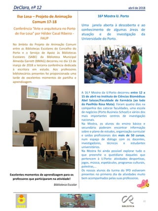 22
DeClara, nº 12 abril de 2018
Ilse Losa – Projeto de Animação
Comum 17-18
Conferência “Arte e arquitetura no Porto
de Ilse Losa” por Hélder Casal Ribeiro -
FAUP
No âmbito do Projeto de Animação Comum
entre as Bibliotecas Escolares do Concelho do
Porto e o Serviço de Apoio às Bibliotecas
Escolares (SABE) da Biblioteca Municipal
Almeida Garrett (BMAG) decorreu no dia 13 de
março de 2018 a terceira conferência dedicada
à escritora em estudo. Aos professores
bibliotecários presentes foi proporcionada uma
tarde de excelentes momentos de partilha e
aprendizagem.
Excelentes momentos de aprendizagem para os
professores que participaram na atividade!
Biblioteca Escolar
16ª Mostra U. Porto
Uma janela aberta à descoberta e ao
conhecimento de algumas áreas de
atuação e de investigação da
Universidade do Porto.
A 16.ª Mostra da U.Porto decorreu entre 12 a
15 de abril no Instituto de Ciências Biomédicas
Abel Salazar/Faculdade de Farmácia (ao lado
do Pavilhão Rosa Mota). Foram quatro dias na
companhia das catorze faculdades, uma escola
de negócios (Porto Business School) e vários dos
mais importantes centros de investigação
nacionais.
Na Mostra, os alunos do ensino básico e
secundário poderam encontrar informação
sobre o plano de estudos, organização curricular
e saídas profissionais dos mais de 50 cursos,
num espaço de diálogo com os docentes,
investigadores, técnicos e estudantes
universitários.
Na Mostra foi ainda possível explorar tudo o
que preenche o quotidiano daqueles que
pertencem à U.Porto: atividades desportivas,
jogos, música, espetáculos, programas culturais,
palestras,…
Os nossos alunos da turma do 9ºD estiveram
presentes no primeiro dia de atividades muito
bem acompanhados pelas suas professoras.
 