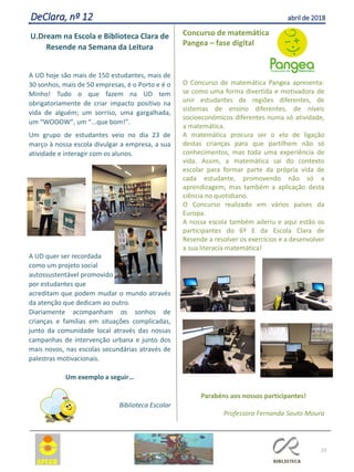 23
DeClara, nº 12 abril de 2018
U.Dream na Escola e Biblioteca Clara de
Resende na Semana da Leitura
A UD hoje são mais de 150 estudantes, mais de
30 sonhos, mais de 50 empresas, é o Porto e é o
Minho! Tudo o que fazem na UD tem
obrigatoriamente de criar impacto positivo na
vida de alguém; um sorriso, uma gargalhada,
um “WOOOW”, um “...que bom!”.
Um grupo de estudantes veio no dia 23 de
março à nossa escola divulgar a empresa, a sua
atividade e interagir com os alunos.
A UD quer ser recordada
como um projeto social
autossustentável promovido
por estudantes que
acreditam que podem mudar o mundo através
da atenção que dedicam ao outro.
Diariamente acompanham os sonhos de
crianças e famílias em situações complicadas,
junto da comunidade local através das nossas
campanhas de intervenção urbana e junto dos
mais novos, nas escolas secundárias através de
palestras motivacionais.
Um exemplo a seguir…
Biblioteca Escolar
Concurso de matemática
Pangea – fase digital
O Concurso de matemática Pangea apresenta-
se como uma forma divertida e motivadora de
unir estudantes de regiões diferentes, de
sistemas de ensino diferentes, de níveis
socioeconómicos diferentes numa só atividade,
a matemática.
A matemática procura ser o elo de ligação
destas crianças para que partilhem não só
conhecimentos, mas toda uma experiência de
vida. Assim, a matemática sai do contexto
escolar para formar parte da própria vida de
cada estudante, promovendo não só a
aprendizagem, mas também a aplicação desta
ciência no quotidiano.
O Concurso realizado em vários países da
Europa.
A nossa escola também aderiu e aqui estão os
participantes do 6º E da Escola Clara de
Resende a resolver os exercícios e a desenvolver
a sua literacia matemática!
Parabéns aos nossos participantes!
Professora Fernanda Souto Moura
 