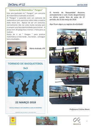 24
DeClara, nº 12 abril de 2018
O torneio de Basquetebol decorreu
animadamente e com muito desportivismo
na última quinta feira de aulas do 2º
período, dia 22 de março de 2018.
Aqui ficam alguns os registos da atividade!
Professora Cristina Neves
Concurso de Matemática “ Pangea”
Este ano participei no “ Pangea”, um concurso
de matemática realizado na escola .
O “Pangea” é parecido com um concurso de
matemática com exercícios sobre toda a matéria
dada nesse ano . Apesar de ser um concurso,
normalmente não me sinto muito nervosa pois
é sempre uma boa oportunidade para treinar . A
prova tem 20 perguntas e temos 1 hora para as
realizar.
Gosto de ir ao “ Pangea “ para praticar
matemática e mais tarde , nos testes , conseguir
bons resultados .
Maria Andrade, 6ºE
 