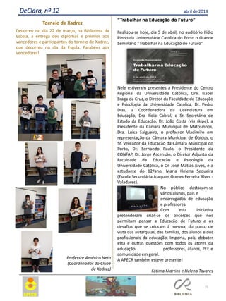 25
DeClara, nº 12 abril de 2018
Torneio de Xadrez
Decorreu no dia 22 de março, na Biblioteca da
Escola, a entrega dos diplomas e prémios aos
vencedores e participantes do torneio de Xadrez,
que decorreu no dia da Escola. Parabéns aos
vencedores!
Professor Américo Neto
(Coordenador do Clube
de Xadrez)
“Trabalhar na Educação do Futuro”
Realizou-se hoje, dia 5 de abril, no auditório Ilídio
Pinho da Universidade Católica do Porto o Grande
Seminário “Trabalhar na Educação do Futuro”.
Nele estiveram presentes a Presidente do Centro
Regional da Universidade Católica, Dra. Isabel
Braga da Cruz, o Diretor da Faculdade de Educação
e Psicologia da Universidade Católica, Dr. Pedro
Dias, a Coordenadora da Licenciatura em
Educação, Dra Ilídia Cabral, o Sr. Secretário de
Estado da Educação, Dr. João Costa (via skipe), a
Presidente da Câmara Municipal de Matosinhos,
Dra. Luísa Salgueiro, o professor Vladimiro em
representação da Câmara Municipal de Óbidos, o
Sr. Vereador da Educação da Câmara Municipal do
Porto, Dr. Fernando Paulo, o Presidente da
CONFAP, Dr. Jorge Ascensão, o Diretor Adjunto da
Faculdade da Educação e Psicologia da
Universidade Católica, o Dr. José Matias Alves, e a
estudante do 12ºano, Maria Helena Sequeira
(Escola Secundária Joaquim Gomes Ferreira Alves -
Valadares).
No público destacam-se
vários alunos, pais e
encarregados de educação
e professores.
Com esta iniciativa
pretenderam criar-se os alicerces que nos
permitam pensar a Educação de Futuro e os
desafios que se colocam à mesma, do ponto de
vista das autarquias, das famílias, dos alunos e dos
profissionais da educação. Importa, pois, debater
esta e outras questões com todos os atores da
educação: professores, alunos, PEE e
comunidade em geral.
A APECR também esteve presente!
Fátima Martins e Helena Tavares
 
