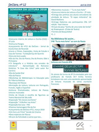 26
DeClara, nº 12 abril de 2018
•Concurso Interno de Leitura e Escrita (CILE) –
2º ciclo
•Concurso Pangea
•Lançamento do nº11 do DeClara - Jornal da
Escola Clara de Resende
•Livros e Filmes, Exposições, Visita de Estudo à
Casa de Tormes - Fundação Eça de Queirós
•Feira do livro usado
•Dia do Pai; Dia da Poesia; Dia da Árvore; Ode à
Primavera
•“A Geografia e a História nos enredos da
Literatura” - Apresentação do Romance
Histórico “A Casa dos Lóios” pelo autor Rui
Carreira
•Dia da Saúde Oral
•Dia da Poesia
•Workshop de Biblioterapia na Educação pela
Dr.ª Marisa Pedrosa
•Quiosque de Páscoa
•Animação da Leitura; Leituras em Português,
Francês, Inglês e Espanhol
•Leituras Dramatizadas; Leitura de Poesia;
Leituras musicadas
•Visita de Estudo e escolha de figurinos ao
Teatro Nacional de São João
•Exposição “Os nossos escritores”
•Exposição “ A Mulher nas Artes”
•Exposição Ilse Losa - PAC
•Poemas homenagem Dia do Pai
•Lançamento do DeClara nº11, março 2018
•Um livro um Filme” Sessão de Cinema
•Ovos especiais de Páscoa
•Árvore da Felicidade e outras que tais...
•Momentos musicais – “ Tu és mais forte”
•Concurso Interno de Leitura e Escrita – 2º ciclo
•Entrega dos prémios aos alunos vencedores da
atividade de leitura: “O rapaz milionário” de
David Walliams
•Entrega Diplomas aos participantes CNL 12ª
edição - fase interna
•Ensaio da peça “Sonho de uma noite de Verão”
de Shakespeare -(Clube de Teatro)
•Torneio de Basquetebol
•(...)
Na Biblioteca foi assim…
5ºB “Tu és mais forte” ao som da flauta
Leituras em Francês 8ºB
Os alunos da turma do 8º B orientados pela sua
professora de francês Dr.ª Emília Ferreira
brindaram-nos com uma excelente apresentação
de leituras musicada de vários escritores
franceses.
 