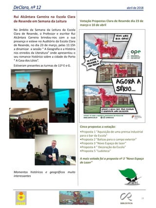 28
DeClara, nº 12 abril de 2018
Rui Alcântara Carreira na Escola Clara
de Resende em Semana da Leitura
No âmbito da Semana da Leitura da Escola
Clara de Resende, o Professor e escritor Rui
Alcântara Carreira brindou-nos com a sua
presença e esteve no Auditório da Escola Clara
de Resende, no dia 23 de março, pelas 11:15h
a dinamizar a sessão “ A Geografia e a História
nos enredos da Literatura” onde apresentou o
seu romance histórico sobre a cidade do Porto
“ A Casa dos Lóios”.
Estiveram presentes as turmas de 11º E e G.
Momentos históricos e geográficos muito
interessantes
Votação Propostas Clara de Resende dia 23 de
março e 10 de abril
Cinco propostas a votação:
•Proposta 1 "Aquisição de uma prensa industrial
para o bar da Escola"
•Proposta 2 "Balizas para o campo exterior"
•Proposta 3 "Novo Espaço de lazer"
•Proposta 4 " Decoração da Escola"
•Proposta 5 "Ludoteca"
A mais votada foi a proposta nº 3 “Novo Espaço
de Lazer”
 