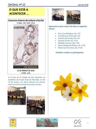 30
O QUE ESTÁ A
ACONTECER …
DeClara, nº 12 abril de 2018
A 1ª fase da 2ª edição do CILE decorreu no
Auditório da Escola Clara de Resende, no dia
21 de março, em plena Semana da Leitura,
onde os alunos prestaram provas escritas.
Apuraram-se para a fase 2 do CILE os seguintes
alunos:
• Ana Luísa Baldaque, 6E, nº2
• Ana Marques Pinto, 6D, nº2
• Carolina Sarmento, 6D, nº4
• Gonçalo Torrão, 6C, nº12
• Mafalda Fonseca, 6D, nº16
• Maria Margarida Ribeiro, 6E, nº19
• Marta Sanches Silva, 6D, nº 20
Parabéns a todos os participantes!
 